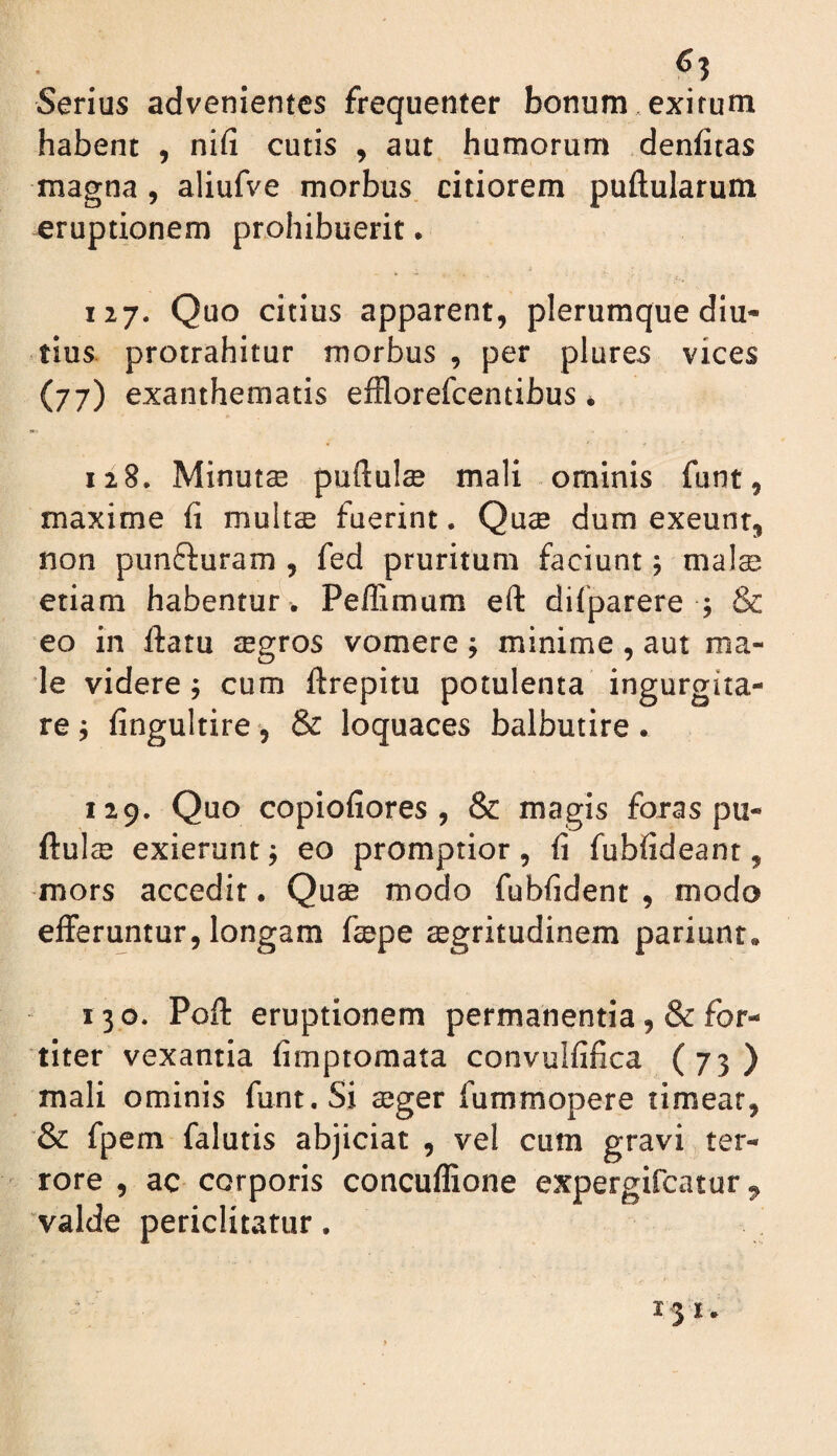 ^3 Serius advenientes frequenter bonum, exirum habent , nifi cutis , aut humorum denfiras magna , aliufve morbus citiorem puftularum eruptionem prohibuerit • 127. Quo citius apparent, plerumque diu¬ tius. protrahitur morbus , per plures vices (77) exanthematis efflorefeentibus * 128. Minutse puftulse mali ominis funt, maxime fi multse fuerint. Quae dum exeunt, non punfturam , fed pruritum faciunt; mal® etiam habentur . Peffimum eft dilparere ; & eo in ftatu aegros vomere; minime, aut ma¬ le videre^ cum ftrepitu potulenta ingurgita¬ re j fingultire, & loquaces balbutire. 129. Quo copiofiores , & magis foras pu- ftulse exierunt; eo promptior, fi fubfideant, mors accedit • Qu$ modo fubfident , modo eiferu^ntur, longam fepe aegritudinem pariunt. 130. Pofi: eruptionem permanentia ,& for¬ titer vexantia fimptomata convulfifica (73) mali ominis funt. Si ajger fummopere timear, “& fpem falutis abjiciat , vel cum gravi ter¬ rore , ac corporis concuflione expergifeatur ^ 'valde periclitatur.