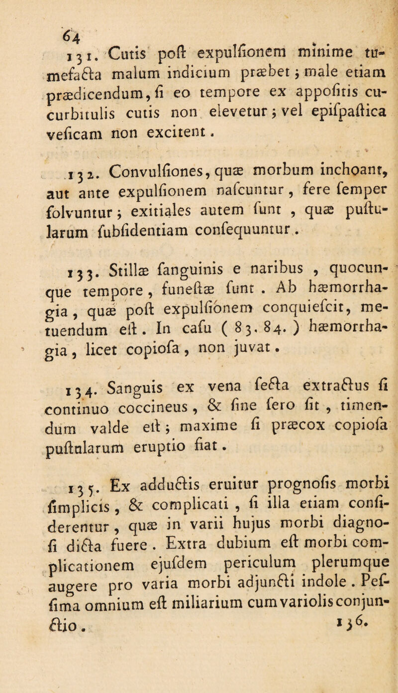 13 I. Cutis’poft expulfionem minime tu- mefafta malum indicium praebet; male etiam prodicendum, fi eo tempore ex appofitis cu¬ curbitulis cutis non elevetur; vel epifpaftica veficam non excitent ■ % V .132. Convulfiones, quo morbum inchoant, aut ante expulfionem nafcuntur, fere femper folvunturj exitiales autem funt , quo pullu¬ larum fubfidentiam confequuntur, 133. Stillo fanguinis e naribus , quocun¬ que tempore, funefto funt . Ab homorrha- gia, quo poft expulfionem conquiefcit, me¬ tuendum eft. In cafu (83. 84. ) homortha- gia , licet copiofa , non juvat. 134. Sanguis ex vena fefla exttaflus fi continuo coccineus , & fine fero fit , timen¬ dum valde eft; maxime fi procox copiofa puftnlarum eruptio fiat. f 135. Ex adductis eruitur prognofis morbi .fimplicis, & complicati , fi illa etiam confi- derentur , quo in varii hujus morbi diagno- fi difla fuere . Extra dubium eft morbi com¬ plicationem ejufdem periculum plerumque augere pro vana morbt adjunfti indole • Pel— fima omnium eft miliarium cumvatiolisconjun- ftio. ^