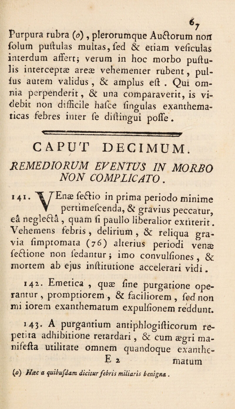 Purpura rubra (o) , plerorumque Auftorum noii folum purtulas multas,fed & etiam veficulas interdum affert; verum in hoc morbo pullu¬ lis intercepta arese vehementer rubent, pul¬ lus autem validus , & amplus eft . Qui om¬ nia perpenderit, & una comparaverit, is vi¬ debit non difficile hafce fingulas exanthema¬ ticas febres inter fe difiingui polTe. €■■!■■■' n— . r CAPUT DECIMUM. REMEDIORUM EVENTUS IN MORBO NON COMPLICATO. 141. feflio in prima periodo minime Y pertimefcenda, & gravius peccatur, ea neglefla , quam fi paullo liberalior extiterit. Vehemens febris , delirium , & reliqua gra¬ via fimptomaia (76) alterius periodi vente fefiione non fedantur; imo convulfiones & mortem ab ejus inftitutione accelerari vidi. 141. Emetica , qute fine purgatione ope¬ rantur, promptiorem, & faciliorem, fed non mi iorem exanthematum expulfionem reddunt. 143. A purgantium antiphlogifticorum re¬ petita adhibitione retardari, & cum tegri ma- nifella utilitate omnem quandoque exanthe- E ^ matum (^) Hac a quibufdam dicitur febris miliaris benigna.