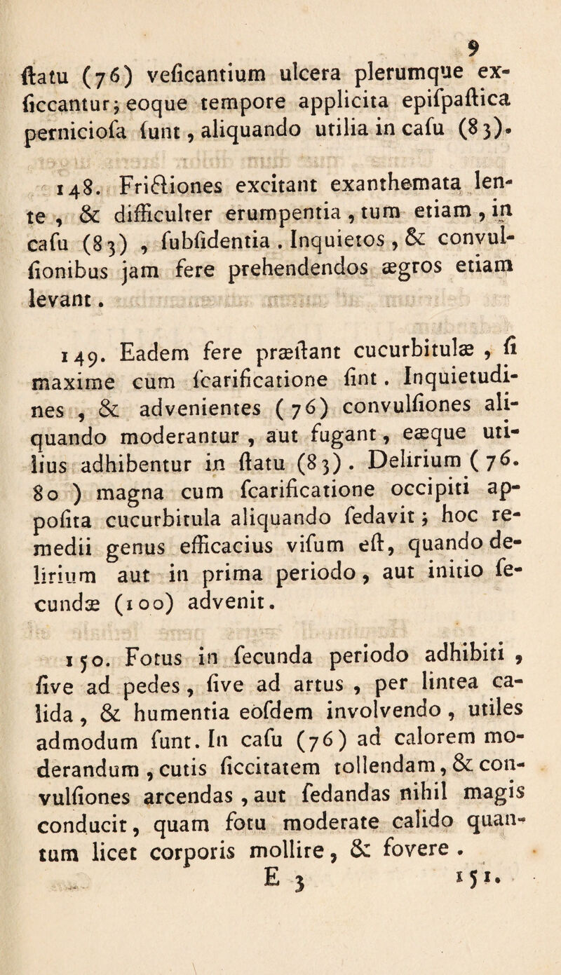 9 ftatu (76) veficantium ulcera plerumque ex- ficcanturj eoque tempore applicita epifpaftica perniciofa (unt, aliquando utilia in cafu (8 3). « 148. Friftiones excitant exanthemata len¬ te , & difficulter erumpentia , tum etiam , in cafu (83) , fubfidentia . Inquietos , & convul- (ionibus jam fere prehendendos aegros etiam levant. 149. Eadem fere prseftant cucurbitula , ^ maxime cum fcarificatione fint. Inquietudi¬ nes , & advenientes (76) convulfiones ali¬ quando moderantur , aut fugant, esque uti¬ lius adhibentur in ftatu (B3). Delirium (76. 80 ) magna cum fcarificatione occipiti ap- pofita cucurbitula aliquando fedavit; hoc re¬ medii genus efficacius vifum eft, quando de¬ lirium aut in prima periodo, aut initio fe¬ cundae (100) advenit, lyo. Fotus in fecunda periodo adhibiti , five ad pedes, five ad artus , per lintea ca¬ lida , & humentia ebfdem involvendo, utiles admodum funt. In cafu (76) ad calorem mo¬ derandum , cutis ficcitatem tollendam, & con¬ vulfiones arcendas , aut fedandas nihil magis conducit, quam fotu moderate calido quan¬ tum licet corporis mollire, & fovere . E 3