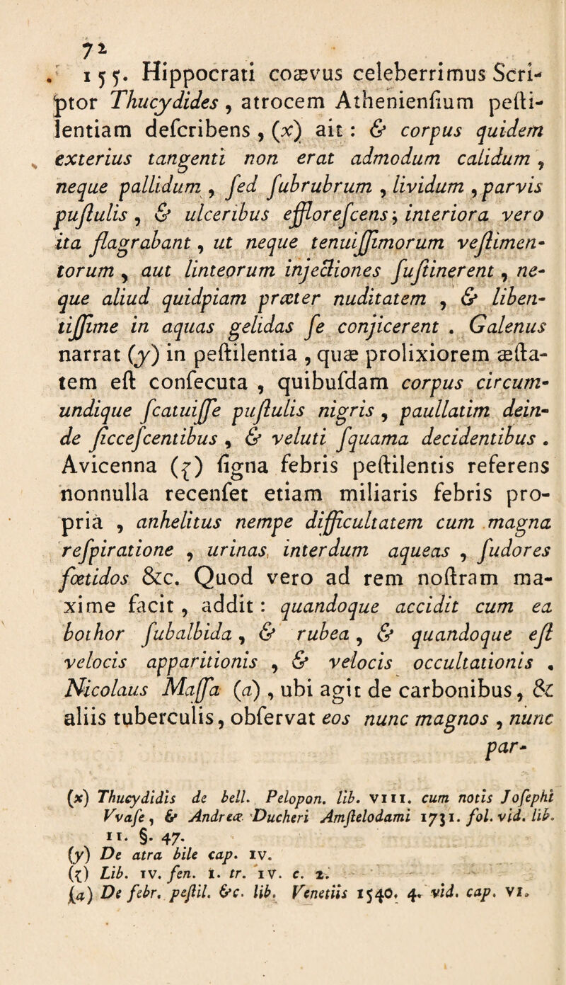 . . / ijy. Hippocrati corvus celeberrimus Scri- ptor Thucydides, atrocem Athenienfium pefti- lentiam defcribens , (x) ait: & corpus quidem exterius tangenti non erat admodum calidum, neque pallidum , fed fubrubrum , lividum ^ parvis pujlulis ^ & ulceribus efflorejcens'^ interiora vero ita flagrabant, ut neque tenuijjimorum vejlimen* torum , aut linteorum injeBiones fufiinerent, ne¬ que aliud quidpiam prteter nuditatem , & liben- tijjime in aquas gelidas fe conjicerent . Galenus narrat (y) in peftilentia , quae prolixiorem aefta- tem eft confecuta , quibufdam corpus circum¬ undique fcatuiffe pujlulis nigris, paullatim dein¬ de ficcefcentibus , & veluti fquama decidentibus . Avicenna (^) figna febris peftilencis referens 'nonnulla recenfet etiam miliaris febris pro¬ pria , anhelitus nempe difficultatem cum magna 'refpiratione , urinas, interdum aqueas , fudores foetidos &c. Quod vero ad rem noftram ma¬ xime facit, addit: quandoque accidit cum ea hothor fubalbida y & rubea ^ & quandoque ejl velocis apparitionis , & velocis occultationis , Nicolaus Maffa (a) , ubi agit de carbonibus, & aliis tuberculis, obfervat eos nunc magnos , nunc par- (>c) Thucydidis de belL Pdopon. lib. viii. cum notis Jofepht Vvafe ^ & Andrea:.'Ducheri Amflelodami fol.vid. lib. II. §. 47. (y) De atra bile cap. iv. (^) Lib. IV. fen. t. tr. iv. e. 2. \a) De febr, pejlil. &>c. lib. Venenis 1540» cap, vi»