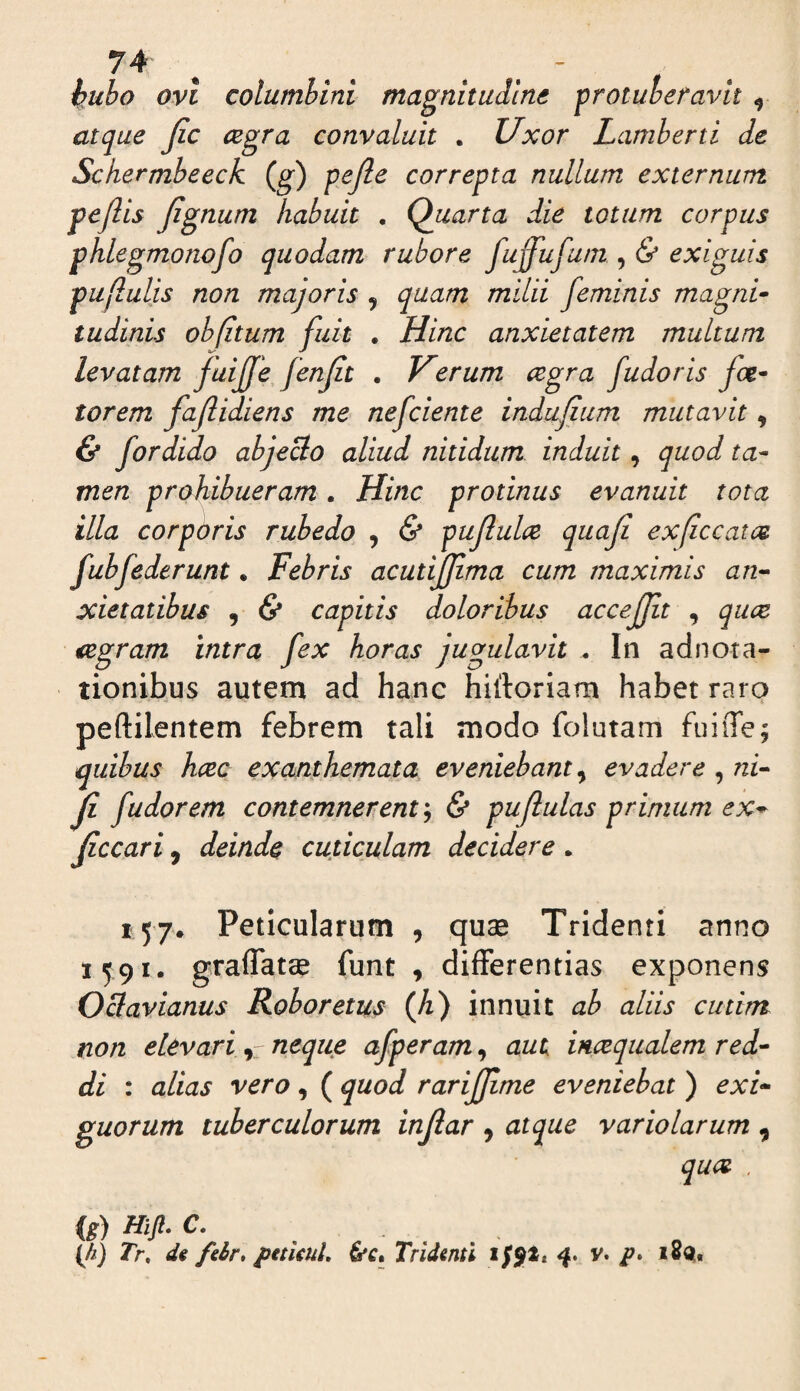 hubo ovi columbini magnitudine protuberavit ^ atque Jic cegra convaluit . Uxor Lamherti de Sckermbeeck (g) pefic correpta nullum externum pejlis Jignum habuit . Quarta die totum corpus phlegmonofo quodam rubore fuffufum , & exiguis puflulis non majoris , quam milii feminis magni- tudinis obfitum fuit . Hinc anxietatem multum levatam fuijjfe fenjit . Kerum cegra fudoris foe¬ terem fajlidiens me nefciente indufium mutavit, & fordido abjeBo aliud nitidum induit, quod ta¬ men prohibueram. Hinc protinus evanuit tota illa corporis rubedo , & pujlulce quaji ex/iccatee fubfederunt. Febris acutijfma cum maximis an¬ xietatibus , & capitis doloribus accejjit , quee iegram intra fex horas jugulavit . In adnora¬ tionibus autem ad hanc hiftoriam habet raro peftilentem febrem tali modo folutam fiiiiTe; quibus heee exanthemata eveniebant, evadere , ni- ji f udor em contemnerent& puflulas primum e x^ Jiccari, deinde cuticulam decidere. 157. Peticularum , quae Tridenti anno 1591. graflatse funt , differentias exponens OBavianus Roboretus (Ji) innuit ab aliis cutirrt non elevarineque afperam, aut incequalem red¬ di : alias vero, ( quod rarijjime eveniebat ) exi¬ guorum tuberculorum injlar , atque variolarum , quot . {M) Tr, d( fdr, pttunU &c» Tridenti if$tt 41. v. i8q.