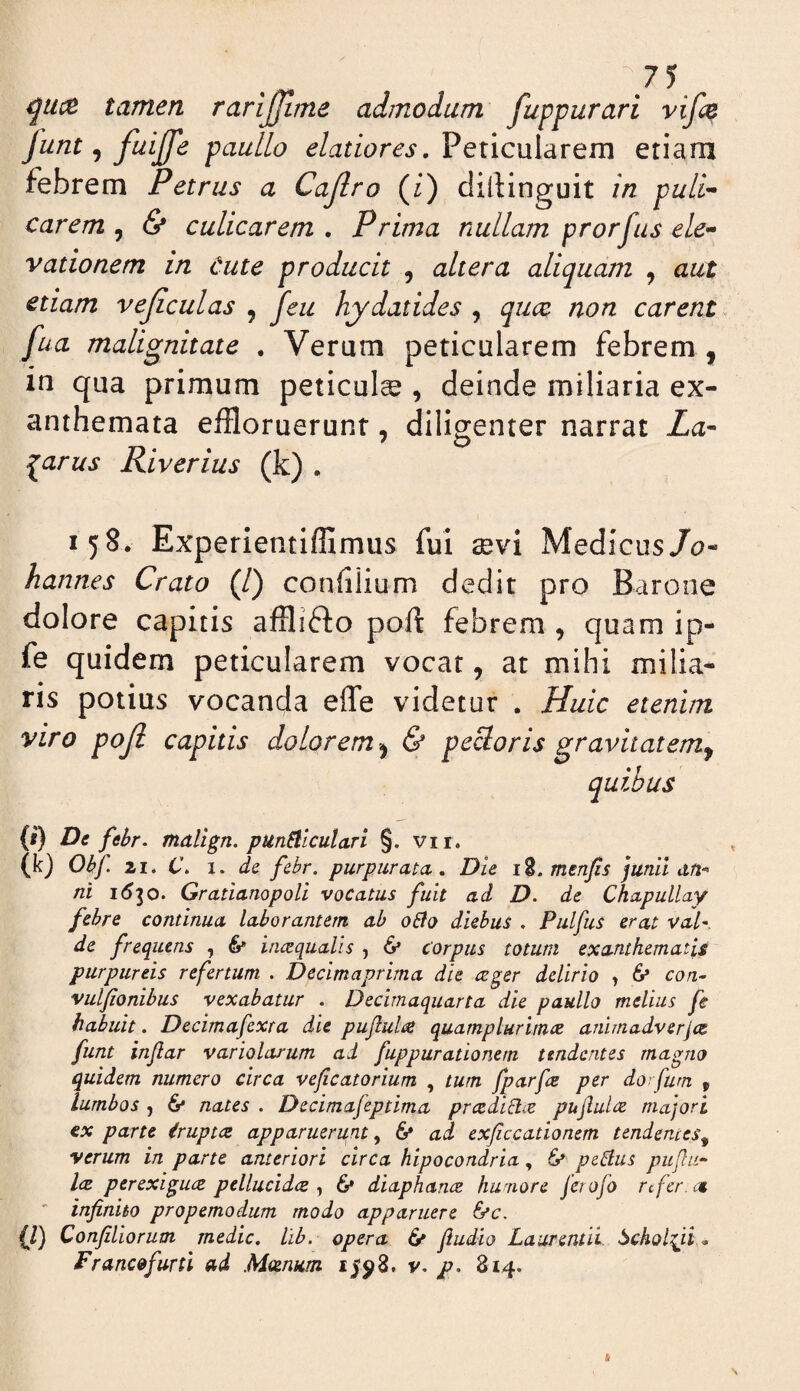 \7 5 tamen rari^me admodum fuppurari vifc^ funt, fuijfe paullo elatiores, Peticularem etiam febrem Petrus a Cajlro (/) dillinguit in puli^ Carem , & culicarem , Prima nullam prorfus ele¬ vationem in Cute producit , altera aliquam , aut etiam vejiculas , feu hydatides , qucc non carent fua malignitate . Verum peticularem febrem , in qua primum peticul^ , deinde miliaria ex¬ anthemata effloruerunt, diligenter narrat La- Pharus Riverius (k) . 158* Experientiffimus fui aevi Medicus/0- hannes Crato (/) confflium dedit pro Barone dolore capitis afflifto poft febrem , quam ip- fe quidem peticularem vocat, at mihi milia¬ ris potius vocanda effe videtur . Huic etenim viro poji capitis dolorem^ & peBoris gravitatem^ quibas (i) De febr. malign. punSliculari §. vii. (k) Obf. 11. C. I. de febr. purpurata . Die i8. menjis junll dft-^ ni 1(530. Gratianopoli vocatus fuit ad D. de Chapullay febre continua laborantem ab oUo diebus . Pulfus erat val¬ de frequens , 6* incequalis , 6* corpus totum exanthematis purpureis refertum . Decimaprima die ceger delirio , 6* con^ vulfionibus vexabatur . Decimaquarta die paullo melius fe habuit. Decimafexta die puflulae quamplurimce animadverjcs funt injlar variolarum ad fuppurationem tendentes ma^^no quidem numero circa veficatorium , tum fparfe per dorfum , lumbos , & nates . Decimafeptima prcediUie pujlultz majori €x parte Cruptce apparuerunt ^ 6* ad exficcationem tendentes^ verum in parte anteriori circa hipocondria, 6* peBus pujlii- l(E perexiguce pellucidce , 6* diaphance humore ferofo refer. c€ infinito propemodum modo apparuere ^c. {/) Confiliorum medie, llb. opera 6* fiudio Laurentii, ^choiyt., Franco furti ad .Mcenum v. 814.