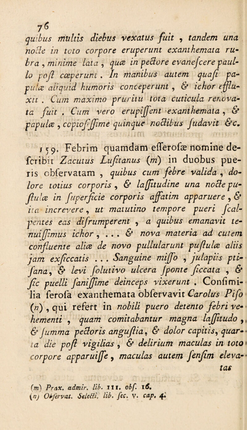 7^ . . quibus multis diebus vexatus fuit , tandem una nocle in toto corpore eruperunt exanthemata ru^ bra^ minime lata ^ quce in peciore evanefcere paul- lo pojl coeperunt. In manibus autem quaji pa^ pulae aliquid humoris conceperunt , & ichor effla-- xit . Cum maximo pruritu tota cuticula reriova* ta fuit , Cum vero erupijfent 'exanthemata, & papulae , ccpiofffime quinque noctibus Judavit &c, 159. Febrim quamdam efferofe nomine de¬ fer ibi i Zjacutus Lufitanus (ni) in duobus pue¬ ris cbfervaiam , quibus cum febre valida^ do^ lore totius corporis^ & lajfitudine una noclepu^ Jlulce in fuperficie corporis affatim apparuere , & ita increvere, ut matutino tempore pueri fcal- pentes eas difrumperent , a quibus emanavit te- nuiffimus ichor ^ ... & nova materia ad cutem confuente alite de novo pullularunt pujlulce aliis jam exfccatis . . . Sanguine miffo , julapiis pti- fana^ & levi folutivo ulcera jponte Jiccata , & Jic puelli fanijjime deinceps vixerunt . Confimi¬ lia ferola exanthemata obfervavit Carolus Pifo (n) , qui refert in nobili puero detento febri ve¬ hementi , quam comitabantur magna lajjitudo , & jumma pectoris angujlia^ & dolor capitis^ quar¬ ta die poJl vigilias , & delirium maculas in toto corpore apparuiffe, maculas autem ffffitn eleva¬ tas (m) PrdX, admir, llh. ill, ohf. 16. {nj Oiffervat, llb, fec. V» tap. 4*
