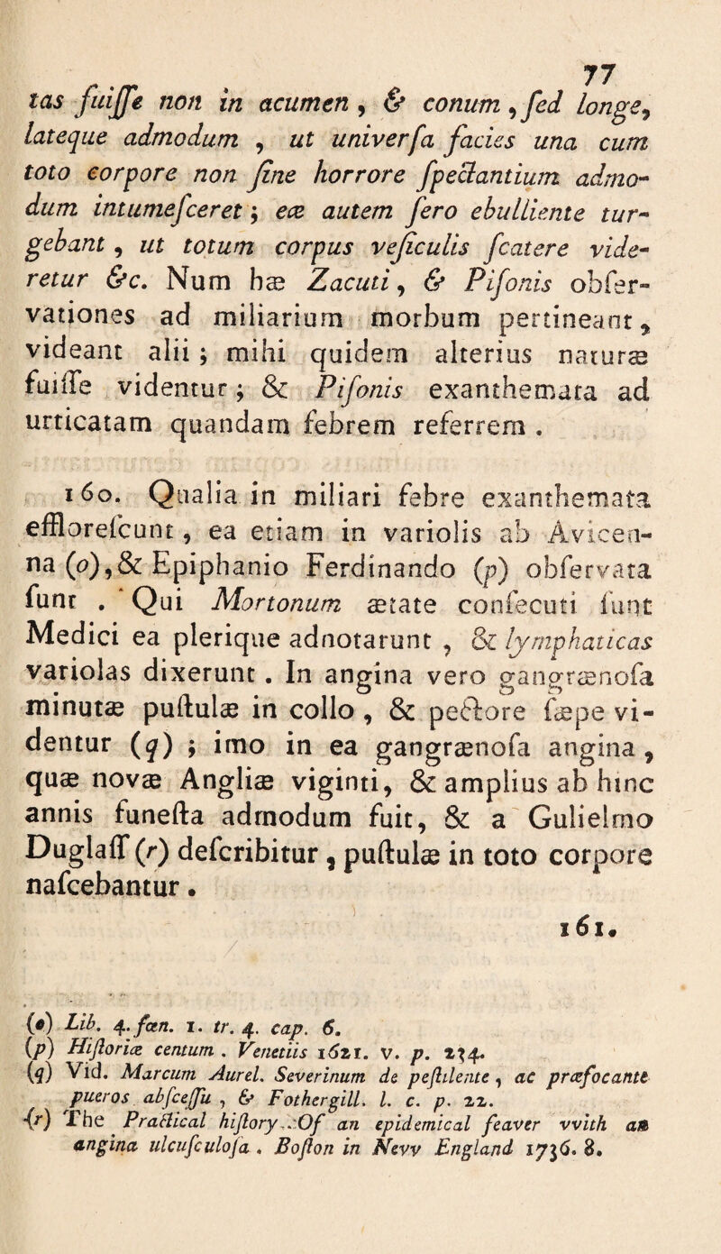 tas fidjfe non in acumen , & conum ^fed longe^ lateqae admodum , ut univerfa facies una cum toto corpore non fine horrore fpeclantium admo-^ dum intumefceret \ ece autem fero ebulliente tur^* gebant, ut totum corpus veficulis fcatere vide^ retur &c. Num bs Zacuti ^ & Pifonis obrer- vationes ad miliarium morbum pertineant^ videant alii; mihi quidem alterius natur® fuille videntur; & Pifonis exanthemata ad urticatam quandam febrem referrem , i6o. Qualia in miliari febre exanthemata efflorefcunt, ea etiam in variolis ab Avicen- na (^?),&Epiphanio Ferdinando {p) obfervata fune , Qui Mortonum ®tate confecuti funt Medici ea plerique adnotarunt , & lymphaticas Viriolas dixerunt. In angina vero gangrcEnofa minut® puftul® in collo, & petlore Eepe vi¬ dentur {q) ; imo in ea gangr^nofa angina, qu® nov® Angli® viginti, & amplius ab hinc annis funefta admodum fuit, & a Gulielmo Duglaflf (r) deferibitur, puftul® in toto corpore nafeebantur. i6i. (#) Lib, ^. fetn. I. /r. 4. cap. 6. (p) Hijlorice centum . Venedis i6zi. v. p. 2^4« {q) Vid. Marcum Aurei, Severinum de peflilente, ac prccfocantt pueros abfcejjii , Ce Fothergill. l. c. p. zx, -{r) rbQ Praklcal hijlory,,:0f an epidemical feaver vvith aB