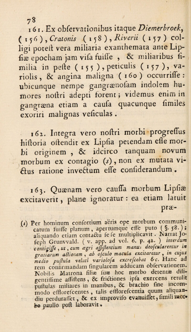 161. Ex obfervationibus itaque Diemerhroek^ ( 156), Cratonis (158), Riverii (157) col- ligi poteit vera miliaria exanthemata ante Lip- fiae epocham jam vifa fuifle , & miliaribus li- milia in pefte (155)9 peticulis (157)9 va- riolis , & angina maligna (160) occurrifle : ubicunque nempe gangraenofam injdolem hu¬ mores noftri adepti forent j videmus enim in gangraena etiam a caufa quacunque fimiles exoriri malignas veficulas . Integra vero noftri morbi progreffus hiftoria oftendit ex Lipfia petendam efle mor¬ bi originem , & idcirco tanquam novum morbum ex contagio (^), non ex mutata vi¬ llus ratione inveftum effe coniiderandum • 163. Qucenam vero cauffa morbum Lipfia excitaverit ^ plane ignoratur : ea etiam latuit prae- (f) Per hominum confortium aeris ope morbum communi¬ catum fuiffe planum, apertumque efle puto ( §.58.); aliquando etiam contactu fefe multiplicavit, tsiarrat Jo- feph Grunvvald. ( v. app. ad vol. 6, p. 42. ) interdum contigijje , ut, cum cegvi ajjijlentium manUi dcofculurentur in grcLtiurum u^lionem , ub ojculo muculu excitaretur , in cujus medio pujlula veluti variolofa excrefcebat &c. Hanc ad rem conhrmandam lingularem adducam obfervationem. Nobilis Matrona filise fuas hoc morbo detenta dili- gentilhme alTillens, 6c frictiones ipfa exercens retulit pullulas miliares in manibus, &: brachio fine incom¬ modo efflorelcentes , talis efflorefcentia quum aliquan- diu perduralTet, 8c ex improvifo cvanuilTct, fimili Hior» bo paullo poft laboravit *