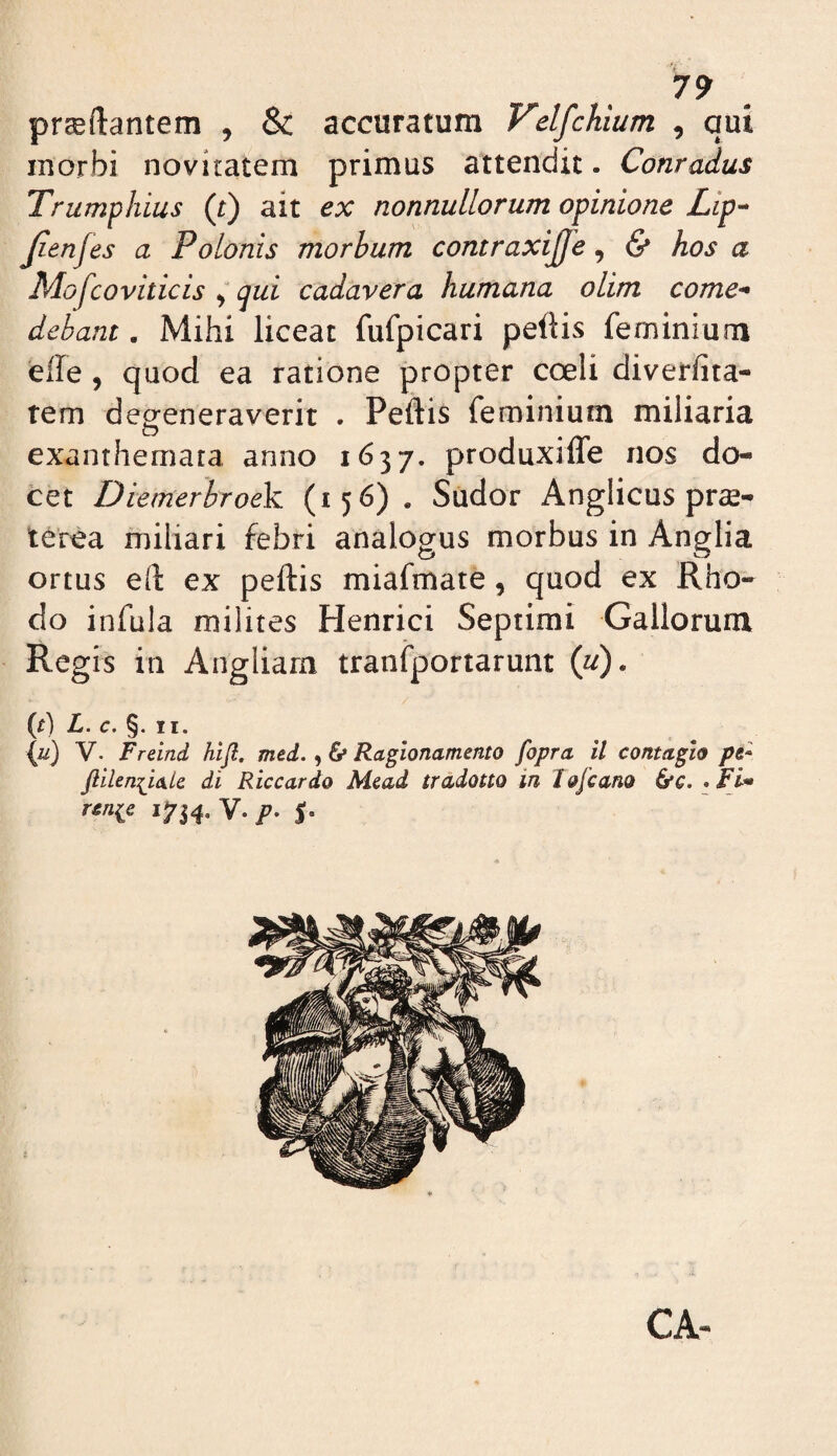 7? proflantem , & accuratum VelfcUum , qui inorbi novitatem primus attendit. Conradus Trumphius (t) ait ex nonnullorum opinione Lip-- Jienfes a Polonis morbum contraxijje, & hos a Mofcoviticis ^ qui cadavera humana olim come^ debant. Mihi liceat fufpicari pellis feminium efle , quod ea ratione propter coeli diverfita- rem degeneraverit . Peltis feminium miliaria exanthemata anno 1637. produxiffe nos do¬ cet Diemerbroek (156) . Sudor Anglicus pro- terea miliari febri analogus morbus in Anglia ortus eft ex pellis miafmate, quod ex Rho¬ do infula milites Henrici Septimi Gallorum Regis in Angliam tranfportarunt {u). {t) L. c. §. II. {u) V- Freind hifl, med., 6* Ragionamento fopra il contagio pt- di Riccardo Mcad tradotto in Jofcano &c. • rcnie 1734. V. p-
