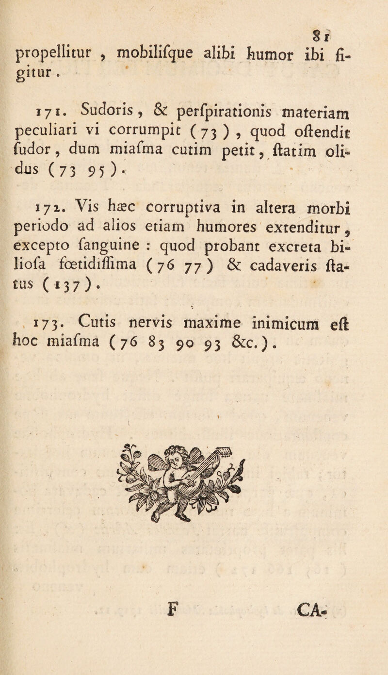 propellitur , mobilifque alibi humor ibi fi¬ gitur . 171. Sudoris, & perfpirationis materiam peculiari vi corrumpit (73 ) , quod oftendit fudor, dum miafma cutim petit, ftatira oli- dus ( 73 95) . 171. Vis h$c corruptiva in altera morbi periodo ad alios etiam humores extenditur, excepto fanguine : quod probant excreta bi- liofa foetidiffima (76 77) & cadaveris fta- tus ( I3 7 ) . 173. Cutis nervis maxime inimicum eft hoc miafma (76 83 90 93 &c,).