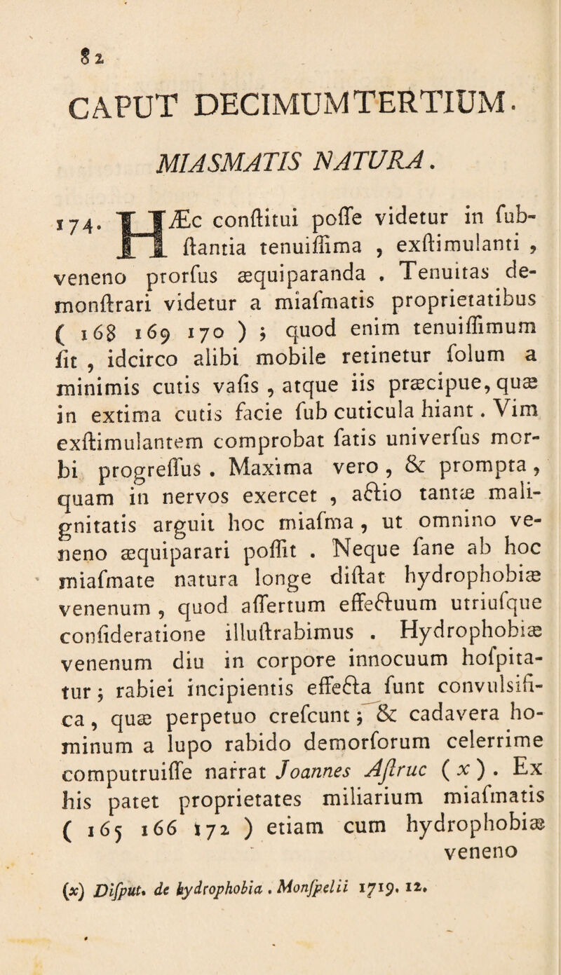CAPUT DECIMUM TERTIUM. MIASMATIS NAT[7RA. 174, TTiEc conftitui poffe videtur in fub- ftantia tenuiffima , exftimulanti , veneno prorfus asquiparanda . Tenuitas de- monftrari videtur a miafmatis proprietatibus ( 168 169 170 ) ; quod enim tenuiffimum fu , idcirco alibi mobile retinetur folum a minimis cutis vafis , atque iis prtecipue, qus in extima cutis facie fub cuticula hiant. Vim exftimulantem comprobat fatis univerfus mor¬ bi progrelTus. Maxima vero , & prompta , quam in nervos exercet , affio tantte mali¬ gnitatis arguit hoc miafma , ut omnino ve¬ neno tequiparari poffit . Neque fane ab hoc ■ miafmate natura longe diftat hydrophobi® venenum , quod affertum effeftuum utriufque confideratione illuftrabimus . Hydrophobia venenum diu in corpore innocuum hofpita- tur; rabiei incipientis elFefta funt convulsifi- ca, qua; perpetuo crefcunt; & cadavera ho¬ minum a lupo rabido demorforum celerrime computruilTe narrat Joannes Ajlruc (x) . Ex his patet proprietates miliarium miafmatis ( 165 166 172 ) etiam cum hydrophobia veneno (x) Dlfpuu de hydrophobia . Monfpelii 1719. i*»