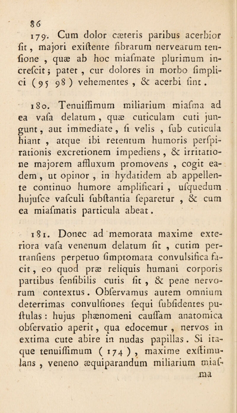 S6 179. Cum dolor caereris paribus acerbior fit, majori exiftente fibrarum nervearum ten- fione , quse ab hoc miafmate plurimum iti- crefcit j patet , cur dolores in morbo fimpli- ci (95 98) vehementes , & acerbi fint. 180. Tenuiflimum miliarium miafmwi ad ea vafa delatura, quse cuticulam cuti jun¬ gunt, aut immediate, h velis , fub cuticula hiant , atque ibi retentum humoris perfpi- rationis excretionem impediens , & irritatio¬ ne majorem affluxum promovens , cogit ea¬ dem , ut opinor , in hydatidem ab appellen¬ te continuo humore amplificari , ufquedum , hujufce vafculi fubftantia feparetur , & cum ea miafmatis particula abeat • 181. Donec ad'memorata maxime exte¬ riora vafa venenum delatum fit , cutim per- tranfiens perpetuo fimptomata convulsifica fa¬ cit , eo quod prse reliquis humani corporis partibus fenfibilis cutis fit , & pene nervo¬ rum contextus. ObfeTvamus autem omnium deterrimas convulfiones fequi fubfidentes pu¬ llulas : hujus phaenomeni cauffam anatomica obfervatio aperit, qua edocemur , nervos in extima cute abire in nudas papillas. Si ita¬ que tenuiflimum ( 174 ) , maxime exflimu- lans , veneno sequiparandum miliarium miaf- .ma