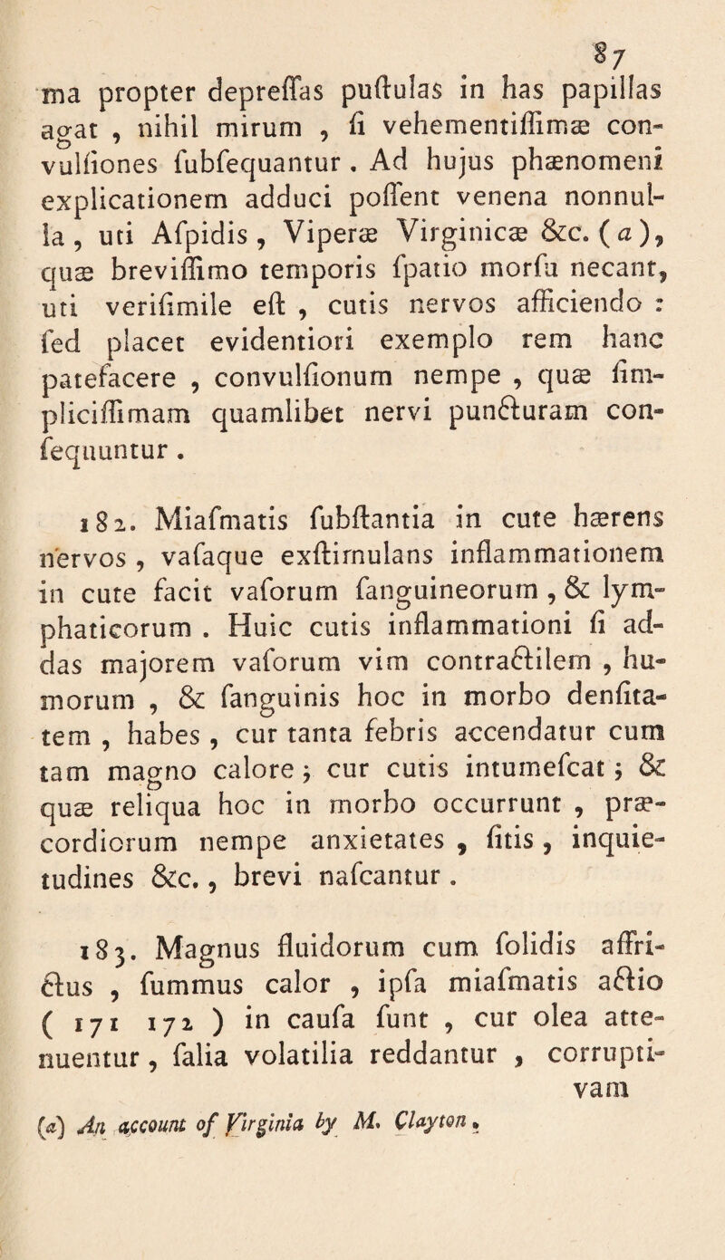 §7 ma propter depreffas puftulas in has papillas ao-at , nihil mirum , fi vehementiflimte con- vulfiones fubfequantur. Ad hujus phaenomeni explicationem adduci poffent venena nonnul¬ la , uti Afpidis , Viperae Virginicae &c. (a), qus breviffimo temporis fpatio morfa necant, uti verifimile eft , cutis nervos afficiendo : fed placet evidentiori exemplo rem hanc patefacere , convulfionum nempe , quae fim- pliciffimam quamlibet nervi punfturam con- fequuntur. 182. Miafmatis fubflantia in cute h$rens nervos , vafaque exftirnulans inflammationem in cute facit vaforum fanguineorum , & lym¬ phaticorum . Huic cutis inflammationi fi ad¬ das majorem vaforum vim contraftilem , hu¬ morum , & fanguinis hoc in morbo denfita- tem , habes, cur tanta febris accendatur cum tam magno calore •, cur cutis intumefcai; & qucE reliqua hoc in morbo occurrunt , prae¬ cordiorum nempe anxietates , fitis, inquie¬ tudines &c., brevi nafcantur. 183. Magnus fluidorum cum folidis affri- Hus , fummus calor , ipfa miafmatis aftio (171 172) in caufa funt , cur olea atte¬ nuentur , falia volatilia reddantur , corrupti¬ vam (tj) An, dfcount of yjrpnia hy M* CUyton •
