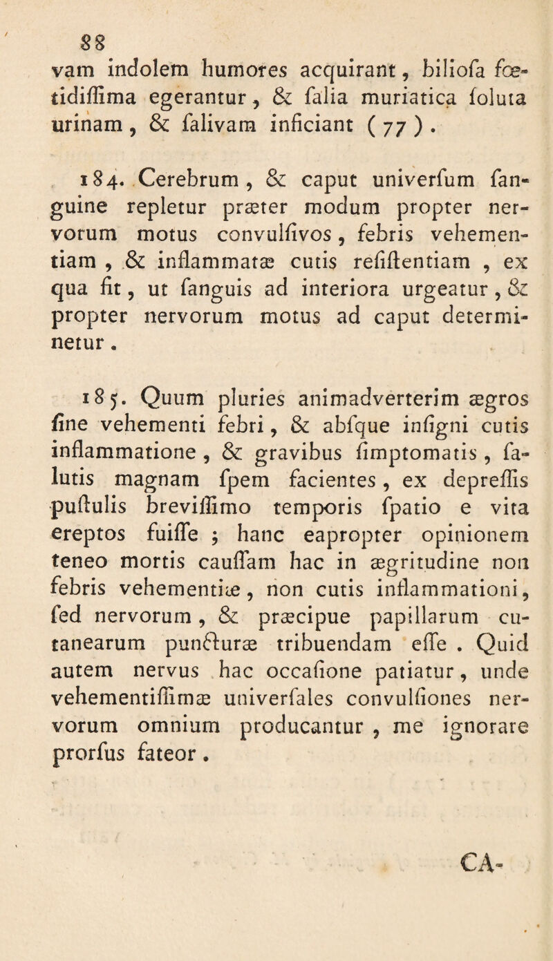 S8 vam indolem humores acquirant, billofa foe- tidiffima egerantur, & falia muriatica foluta uriiiam , & falivam inficiant ( 77 ) . 184, Cerebrum , & caput univerfum fan- guine repletur praster modum propter ner¬ vorum motus convulfivos, febris vehemen¬ tiam , inflammatse cutis refiftentiam , ex qua fit 5 ut fanguis ad interiora urgeatur, & propter nervorum motus ad caput determi¬ netur . 185. Quum pluries animadverterim aegros fine vehementi febri, & abfque infigni cutis inflammatione , & gravibus fimptomatis , fa- lutis magnam fpem facientes, ex depreffis puflulis breviffimo temporis fpatio e vita ereptos fuifTe ; hanc eapropter opinionem teneo mortis cauflam hac in segritudine non febris vehementiae, non cutis inflammationi, fed nervorum, & praecipue papillarum cu¬ tanearum punfturae tribuendam eflfe . Quid autem nervus .hac occafione patiatur, unde vehementiflimae univerfales convulfiones ner¬ vorum omnium producantur , me ignorare prorfus fateor.