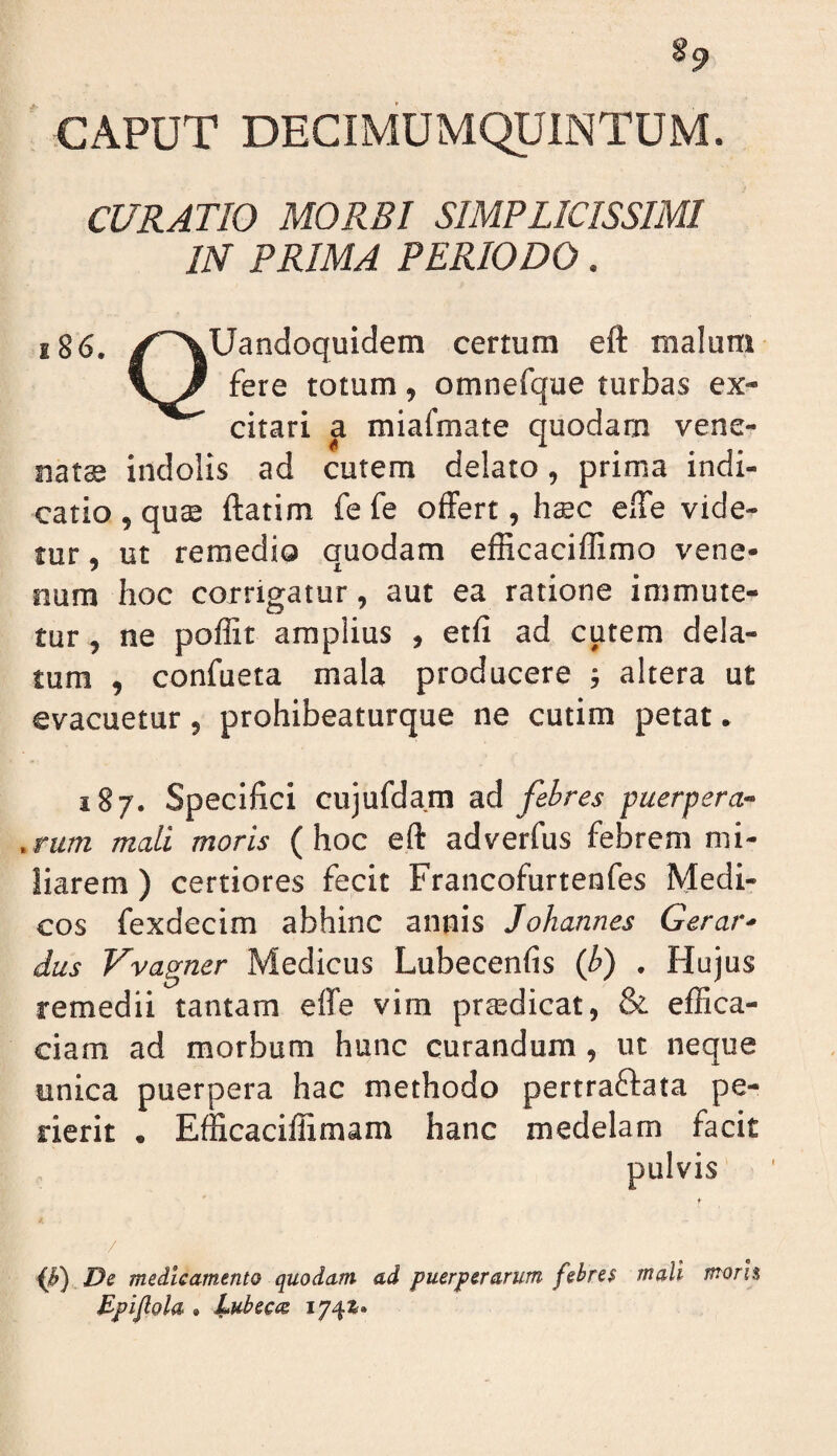 §9 CAPUT DECIMUMQUINTUM. CURATIO MORBI SIMPLICISSIMI IN PRIMA PERIODO. x86. ✓‘^Uandoquidem certum eft malum \J' fere totum, omnefque turbas ex¬ citari a miafmate quodam vene- natee indolis ad cutem delato, prima indi¬ catio , quse ftatim fe fe offert, htec elTe vide¬ tur , ut remedio quodam efficaciffimo vene¬ num hoc corrigatur, aut ea ratione immute¬ tur , ne poffit amplius , etfi ad cutem dela¬ tum , confueta mala producere ; altera ut evacuetur, prohibeaturque ne cutim petat. 187. Specifici cujufdam ad febres puerpera- .rum mali moris (hoc eft adverfus febrem mi¬ liarem ) certiores fecit Francofurtenfes Medi¬ cos fexdecim abhinc annis Johannes Gerar- dus Vvagner Medicus Lubecenfis {b) , Hujus remedii tantam effe vim prtedicat, & effica¬ ciam ad morbum hunc curandum, ut neque unica puerpera hac methodo pertraffata pe¬ rierit . Efficaciffimam hanc medelam facit pulvis ♦ / {f) De medicamento quodam ad puerperarum fehres mali morh Bpijlola . JLubecce 174^»