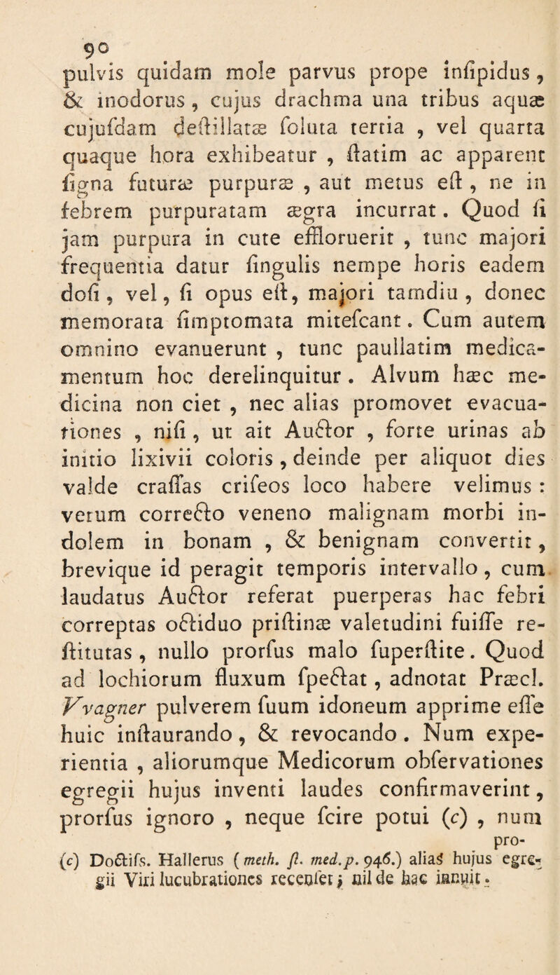pulvis quidam mole parvus prope infipidus, & inodorus , cujus drachma una tribus aquas cujufdam deilillars foluta tertia , vel quarta quaque hora exhibeatur , ftatim ac apparent ligna futurae purpurs , aut metus eft , ne in febrem purpuratam aegra incurrat. Quod fi jam purpura in cute effloruerit , tunc majori frequentia datur fingulis nempe horis eadem dofi , vel, fi opus ert, majori tamdiu , donec memorata fimptomata mitefcant. Cum autem omnino evanuerunt , tunc paullatim medica¬ mentum hoc derelinquitur. Alvum hsec me¬ dicina non ciet , nec alias promovet evacua¬ tiones , nifi , ut ait Auftor , forte urinas ab initio lixivii coloris , deinde per aliquot dies valde craffas crifeos loco habere velimus : verum correfto veneno malignam morbi in¬ dolem in bonam , & benignam convertit, brevique id peragit temporis intervallo, cum laudatus Auftor referat puerperas hac febri correptas oftiduo priftinee valetudini fuifle re- ftitutas , nullo prorfus malo fuperftite. Quod ad lochiorum fluxum fpeftat, adnotat PrcCcL Vvagner pulverem fuum idoneum apprime efle huic inftaurando, & revocando. Num expe¬ rientia , aliorumque Medicorum obfervationes egregii hujus inventi laudes confirmaverint, prorfus ignoro , neque fcire potui (c) , num pro- (c) Doftifs. Hallerus {meth, Jl. med.p.^^6,) alia^ hujus egre¬ gii Viri lucubrationes recenieti nilde hac innuit.