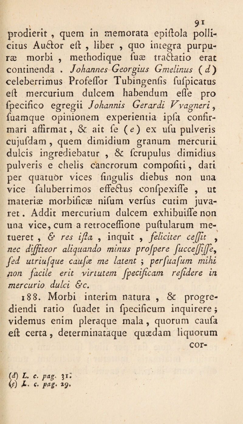 prodierit , quem in memorata epiftola polli¬ citus Auftor eft , liber , quo integra purpu¬ ra morbi , methodique fuse traftatio erat continenda . Johannes Georgius Gmelinus (d) celeberrimus Profeflbr Tubingenfis fufpicatus eft mercurium dulcem habendum elTe pro fpecifico egregii Johannis Gerar di Vvagneri^ fuamque opinionem experientia ipfa confir¬ mari affirmat 5 & ait fe (d) ex ufu pulveris cujufdam , quem dimidium granum mercurii, dulcis ingrediebatur , & fcrupulus dimidius pulveris e chelis cancrorum compofiti, dari per quatuOr vices fingulis diebus non una vice faluberrimos effeftus confpexifle , ut materiae morbificse nifum verfus cutim juva¬ ret. Addit mercurium dulcem exhibuiffenon una vice, cum a retroceffione puftularum me¬ tueret , (S* res ijla , inquit , feliciter ceffit , nec difiteor aliquando minus projpere fuccejfjfe^ fed utriufque caufce me latent ; perfuafum mihi non facile erit virtutem fpecificam refdere ia mercurio dulci &c. i88. Morbi interim natura , & progre¬ diendi ratio fuadet in fpecificum inquirere; videmus enim pleraque mala, quorum caufa eft certa, determinataque quaedam liquorum cor- (d) L, c. pag^ 31, (f) X. c. pdg» 2^,