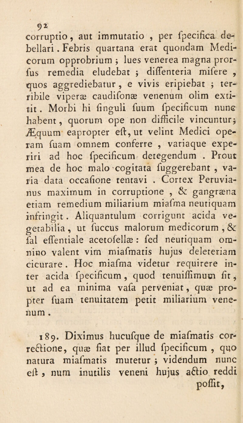 9^' corruptio, aut immutatio , per fpecifica de¬ bellari . Febris quartana erat quondam Medi¬ corum opprobrium j lues venerea magna pror- fus remedia eludebat j diflenteria mifere , quos aggrediebatur , e vivis eripiebat , ter¬ ribile viperse caudifon® venenum olim exti- tit. Morbi hi finguli fuum fpecificum nune habent, quorum ope non difficile vincuntur^ iEquum eapropter eft,ut velint Medici ope¬ ram fuam omnem conferre , variaque expe¬ riri ad hoc fpecificum detegendum . Prout mea de hoc malo cogitata fuggerebant , va¬ ria data occafione tentavi . Cortex Peruvia- nus maximum in corruptione , & gangraena etiam remedium miliarium miafma neutiquam infringit. Aliquantulum corrigunt acida ve¬ getabilia, ut fuccus malorum medicorum, & fal effentiale acetofellse : fed neutiquam om¬ nino valent vim miafmatis hujus deleteriam cicurare . Hoc miafma videtur requirere in¬ ter acida fpecificum, quod tenuiffimum fit, ut ad ea minima vafa perveniat, quse pro¬ pter fuam tenuitatem petit miliarium vene¬ num , 189. Diximus hucufque de miafmatis cor- reffione, quse fiat per illud fpecificum , quo natura miafmatis mutetur , videndum nunc eft 3 num inutilis veneni hujus aftio reddi poffit,