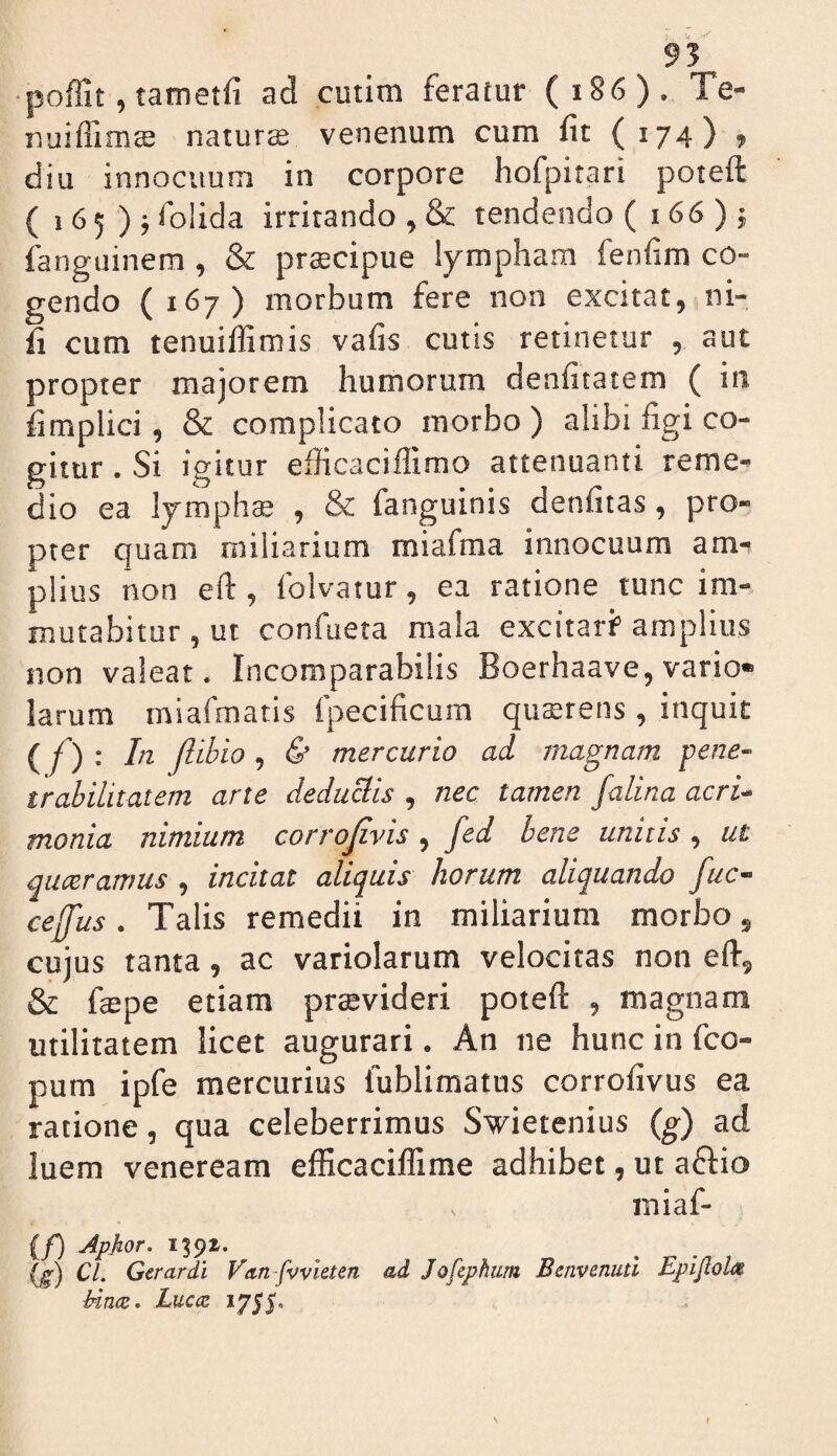 95 •poffit, tametfi ad cutim feratur (i86). Te- nuifllmce natura venenum cum fit (174) , diu innocuum in corpore hofpitari poteft ( 1 6 5 ) j folida irritando , & tendendo (166)4 fanguinem , & prtecipue lympham fenfim co¬ gendo ( 167) morbum fere non excitat, ni- fi cum tenuiffimis vafis cutis retinetur , aut propter majorem humorum denfitatem ( in fimplici, & complicato morbo ) alibi figi co¬ gitur . Si igitur efiicaciffimo attenuanti reme¬ dio ea lympha; , & fanguinis denfitas, pro¬ pter quam miliarium miafma innocuum am-^ piius non efl:, folvatur, ea ratione tunc im¬ mutabitur , ut confueta mala excitarf amplius non valeat. Incomparabilis Boerhaave, vario* larum miafmatis fpecificum qusrens, inquit (Z’) ; Iti Jlibio, & mercurio ad magnam pene- trabilitatem arte deduclis , nec tamen falina acri¬ monia nimium corrojivis , fed bene unitis , ut quxramus, incitat aliquis horum aliquando fuc- cefus. Talis remedii in miliarium morbo, cujus tanta, ac variolarum velocitas non efi, & fepe etiam praevideri poteft , magnam utilitatem licet augurari. An ne hunc in fco- pum ipfe mercurius fublimatus corrofivus ea ratione, qua celeberrimus Swietenius (g) ad luem Veneream efficacilfime adhibet, ut aftio miaf- (f) Apjior. 1391. (g) CL Gerardi Vnn fvvhten ad JofcphiLm Benvenuti Epijlol^^ bincz, Lucod 1755.