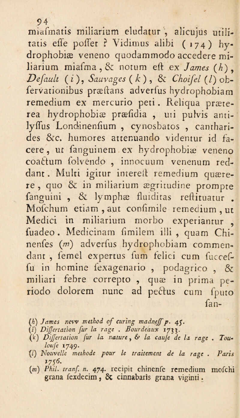 miafmatis miliarium eludatur ', alicujus utili¬ tatis effe poflet ? Vidimus alibi (174) hy¬ drophobiae veneno quodammodo accedere mi¬ liarium miafma , & notum eft ex James (A), Default ( ^ )? Sauvages ( /c ) , & Choifel (/) ob- fervationibus praedans adverfus hydrophobiam remedium ex mercurio peti. Reliqua prste- rea hydrophobia praefidia , uii pulvis anti- lyffus Londinenfium , cynosbatos , canthari¬ des &c. humores attenuando videntur id fa¬ cere, ut fanguinem.ex hydrophobiae veneno coattum folvendo , innocuum venenum red¬ dant . Multi igitur interell remedium quaere¬ re , quo & in miliarium aegritudine prompte fanguini , & lymphs fluidiras reftituatur . Mofchum etiam, aut confimile remedium, ut Medici in miliarium morbo experiantur , fuadeo . Medicinam fimilem illi, quam Chi- nenfes {m) adverfus hydrophobiam commen¬ dant , femel expertus fum felici cum fuccef- fu in homine fexagenario , podagrico , & miliari febre correpto , qus in prima pe¬ riodo dolorem nunc ad pedfus cum fputo fan- (Ji) James nevv meihod of curing madnejf p. 43'. (i) Dijjertation fur la rage . Bourdeaux 17^^. (k) Differtation fur la. nature, 6* la cauje de la rage . Tou^ loiife 1749. (/) Nouvelle methode pour Ic tralternent de la rage . Paris (/72) Phil. tranf n, 474. recipit chinenfe remedium mofchi grana fexdecim, cinnabaris grana viginti.