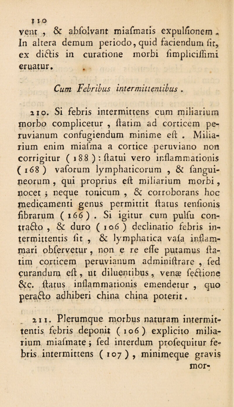 vent , & abfolvant miafmatls expulfionem * In altera demum periodo, quid faciendum ex diftis in curatione morbi fimpliciffimi eruatur. Cum Febribus intermiitentibus . 210. Si febris intermittens cum miliarium morbo complicetur , ftatim ad corticem pe- ruvianum confugiendum minime eft . Milia¬ rium enim miafma a cortice -peruviano non corrigitur (i88): flatui vero inflammationis ( i<58 ) vaforum lymphaticorum , & fangui- neorum , qui proprius eft miliarium morbi, i^iocet j neque tonicum , & corroborans hoc medicamenti genus permittit ftatus tenfionis fibrarum ( i66) . Si igitur cum pulfu con- trafto , & duro ( io6 ) declinatio febris in¬ termittentis fit , & lymphatica vafa inflam¬ mari obfervetur, non e re effe putamus fta- tini corticem peruvianum adminiftrare , fed curandum eft, ut diluentibus, vense feftione &c. ftatus inflammationis emendetur , quo perafto adhiberi china china poterit. 2 11. Plerumque morbus naturam intermit¬ tentis febris deponit (106) explicito milia¬ rium miafmate j fed interdum profequitur fe¬ bris intermittens (107), minimeque gravis mor-