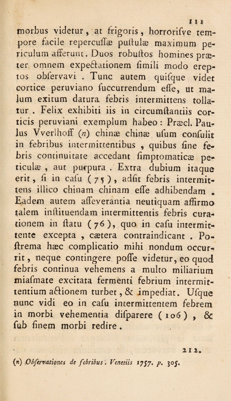 morbus videtur, at frigoris, horrorifve tem¬ pore facile reperculTcB puftulte maximum pe¬ riculum afferunt. Duos robuifos homines prae¬ ter omnem expeftationem fimili modo erep¬ tos obfervavi . Tunc autem quifque videt cortice peruviano fuccurrendum effe, ut ma¬ lum exitum datura febris intermittens tolla¬ tur . Felix exhibiti iis in circumftanciis cor¬ ticis peruviani exemplum habeo : Pra;cl. Pau¬ lus Vverlhoff («) chinte chinae ufum confuiit in febribus intermittentibus , quibus fine fe¬ bris continuitate accedant fimptomaticse pe- ticulae , aut purpura . Extra dubium itaque erit, fi in cafu (75), adiit febris intermit¬ tens illico chinam chinam efle adhibendam . Eadem autem affeverantia neutiquam affirmo talem inftituendam intermittentis febris cura¬ tionem in ftatu (76), quo in cafu intermit¬ tente excepta , ceetera contraindicant . Po- ftrema haec complicatio mihi nondum occur¬ rit , neque contingere poffe videtur, eo quod febris continua vehemens a multo miliarium miafmate excitata fermenti febrium intermit¬ tentium aflionem turbet, & impediat. Ufque nunc vidi eo in cafu intermittentem febrem in morbi vehementia difparere (106) , & fub finem morbi redire. 21 r. {n) Pi^ferf ationes de f&hribus , Venetiis 1757. /?. 305,