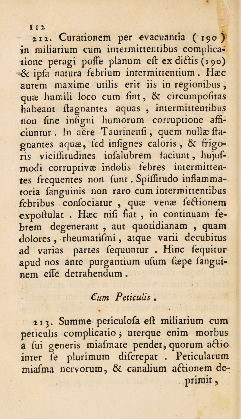 2Ii. Curationem per evacuantia ( 190 ) in miliarium cum intermittentibus complica* tione peragi pofle planum eft ex diftis (190) ipfa natura febrium intermittentium, Htec autem maxime utilis erit iis in regionibus, quse humili loco cum fint, & circumpofitas habeant ftagnantes aquas , intermittentibus non fine infigni humorum corruptione affi¬ ciuntur. In aere Taurinenfi, quem nullcefta- gnantes aquae, fed infignes caloris, & frigo¬ ris viciffitudines infalubrem faciunt, hujuf- modi corruptiva; indolis febres intermitten¬ tes frequentes non funt. Spiffitudo inflamma¬ toria fanguinis non raro cum intermittentibus febribus • confociatur , quae venae feftionera expoftulat . Haec nili fiat , in continuam fe¬ brem degenerant , aut quotidianam , quam dolores , rheumatifmi, atque varii decubitus ad varias partes fequuniur . Hinc fequitur apud nos ante purgantium ufum faepe fangui- nera effe detrahendum. Cum Peliculis, 213. Summe periculofa eft miliarium cum periculis complicatio ■, uterque enim morbus a fui generis miafmate pendet, quorum aftio inter fe plurimum difcrepat . Peticularum roiafma nervorum, & canalium aftionem de¬ primit ,