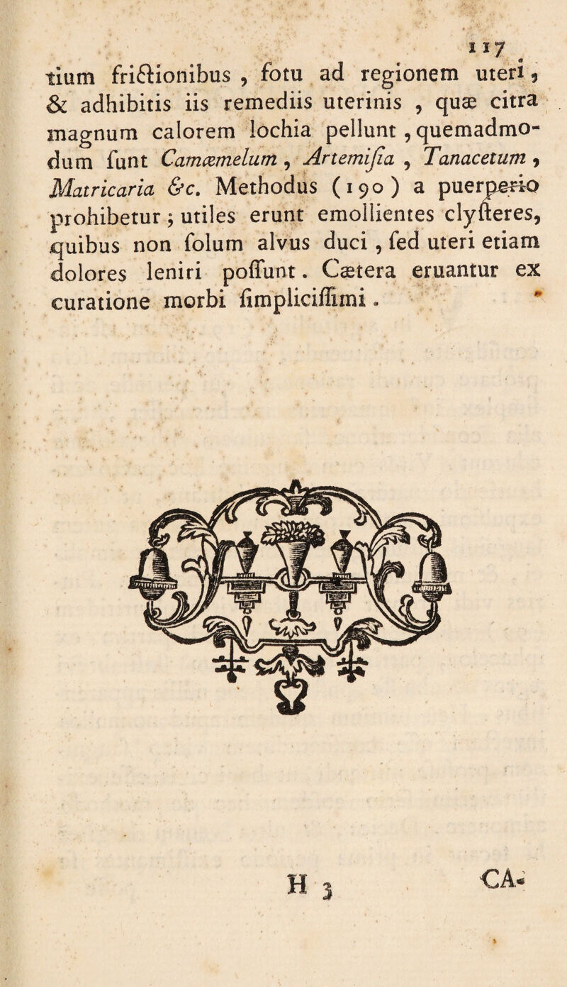 tium fri61:ionibus , fotu ad regionem meri, & adhibitis iis remediis uterinis , qu$ citra magnum calorem lochia pellunt, quemadmo¬ dum funt Camcemelum, Artemijia ^ Tanacetum-, Matricaria &c. Methodus (190) a puerperio prohibetur; utiles erunt emollientes clyfteres, quibus non folum alvus duci, fed uteri etiam dolores leniri poffunt. Ceetera eruantur ex curatione morbi limplicillimi. ' H 1