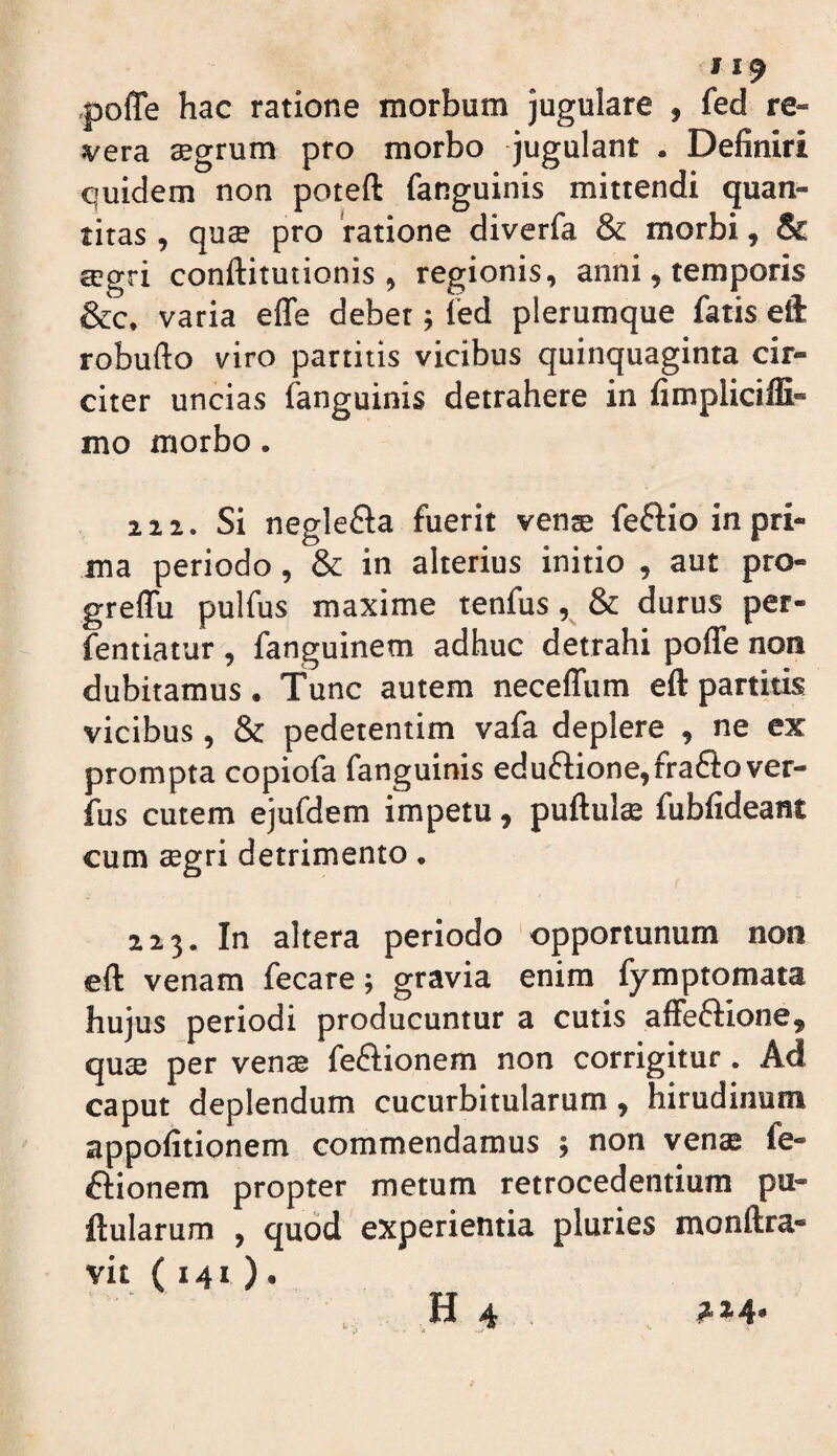 pofle hac ratione morbum jugulare , fed re¬ vera ffigrum pro morbo jugulant . Definiri quidem non poteft fanguinis mittendi quan¬ titas , quae pro 'ratione diverfa & morbi, & £cgri conftitutionis , regionis, anni, temporis &c. varia effe debet; fed plerumque fatis eft robufto viro partitis vicibus quinquaginta cir¬ citer uncias fanguinis detrahere in fimpliciffi- mo morbo. 21 a. Si neglefla fuerit vente feflio in pri¬ ma periodo, & in alterius initio , aut pro- greffu pulfus maxime tenfus, & durus per- fentiatur , fanguinem adhuc detrahi poffe non dubitamus. Tunc autem neceffum eft partitis vicibus, & pedetentim vafa deplere , ne ex prompta copiofa fanguinis edu6lione,fra£lover- fus cutem ejufdem impetu, puftulae fubfideant cum tegri detrimento. 223. In altera periodo opportunum non eft venam fecare; gravia enim fymptomata hujus periodi producuntur a cutis alFeftione, quae per venae feftionem non corrigitur. Ad caput deplendum cucurbitularum, hirudinum appofitionem commendamus ; non venae fe- ftionem propter metum retrocedentium pu¬ llularum , quod experientia pluries monftra- vit ( 141 )•