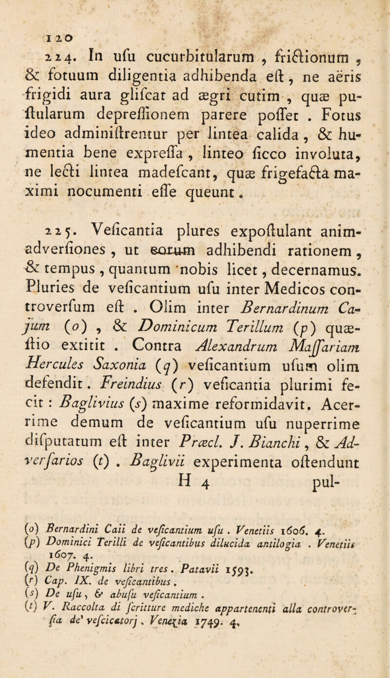 & fotuum diligentia adhibenda eft, ne aeris “frigidi aura glifcat ad ^gri cutim , qu^ pu- ftularum depreffionem parere poflet . Fotus ideo adminiftrentur per lintea calida , & hu- inentia bene expreffa , linteo ficco involuta, ne lefti lintea madefcant, quse frigefafla ma¬ ximi nocumenti efle queunt. 225. Veficantia plures expoftulant anim- adverfiones , ut eorum adhibendi rationem, & tempus , quantum nobis licet, decernamus. Pluries de veficantium ufu inter Medicos con- troverfum eft . Olim inter Bernardinum ' Ca^ jiLm (6>) , & Dominicum Terillum (p) quce- ftio extitit . Contra Alexandrum Majfariam Hercules Saxonia (^) veficantium ufum olim defendit. Freindius (r) veficantia plurimi fe¬ cit : Baglivius (s) maxime reformidavit. Acer¬ rime demum de veficantium ufu nuperrime difputatum eft inter PrcecL J, Bianchi ^ Ad- verfarios (r) . Baglivii experimenta oftendunt H 4 pul- (a) Bernardini Caii de vejicmtium ufu . Venetus \6q6, 4. (jP) Dominici Terilli de vejicantibus dilucida, antilogia . Venetiit \6oy, 4. {q) De Phenigmis libri tres. Patavii I5'95. {r) Cap. IX. de vejicantibus. (^) De ufu, 6* abufu veficantium . (0 V. Raccolta di fcritture mediche appartenenfi alia controver*^ fia de' vefcicatorj . Veneria 1749. 4.