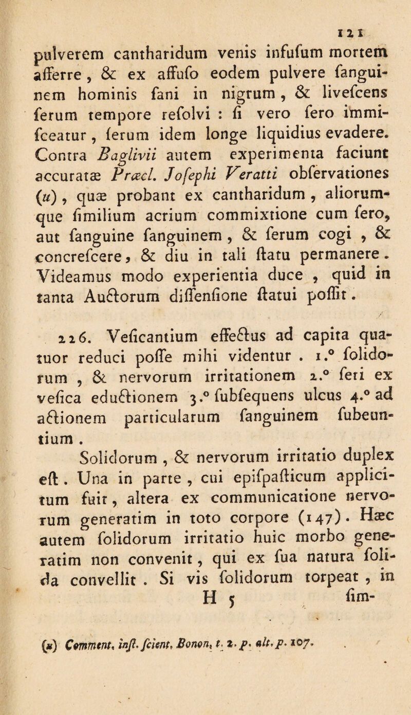 12 1 pulverem cantharidum venis infufum mortem afferre , & ex affufo eodem pulvere fangui- nem hominis fani in nigrum, & livefcens ferum tempore refolvi : fi vero fero itnmi- fceatur, ferum idem longe liquidius evadere. Contra Baglivii autem experimenta faciunt accuratse Frcecl. Jofephi J^eratti obfervationes («) , quae probant ex cantharidum , aliorum^ que fimilium acrium commixtione cum fero, aut fanguine fanguinem , & ferum cogi , & concrefcere j & diu in tali flatu permanere. Videamus modo experientia duce , quid in tanta Auftorum diffenfiorie ftatui poflit. 216. Veficantium efFeftus ad capita qua- tuor reduci pofTe mihi videntur . i.® folido- rum , & nervorum irritationem 2.® feri ex vefica eduftionem 3,® fubfequens ulcus 4.® ad aflionem particularum fanguinem fubeun- tium . Solidorum , & nervorum irritatio duplex eft . Una in parte , cui epifpaflicum applici¬ tum fuir, altera ex communicatione nervo¬ rum generarim in toto corpore (147)* autem folidorum irritatio huic morbo gene- ratim non convenit, qui ex fua natura foli- da convellit . Si vis folidorum torpeat , in H 5 fim-