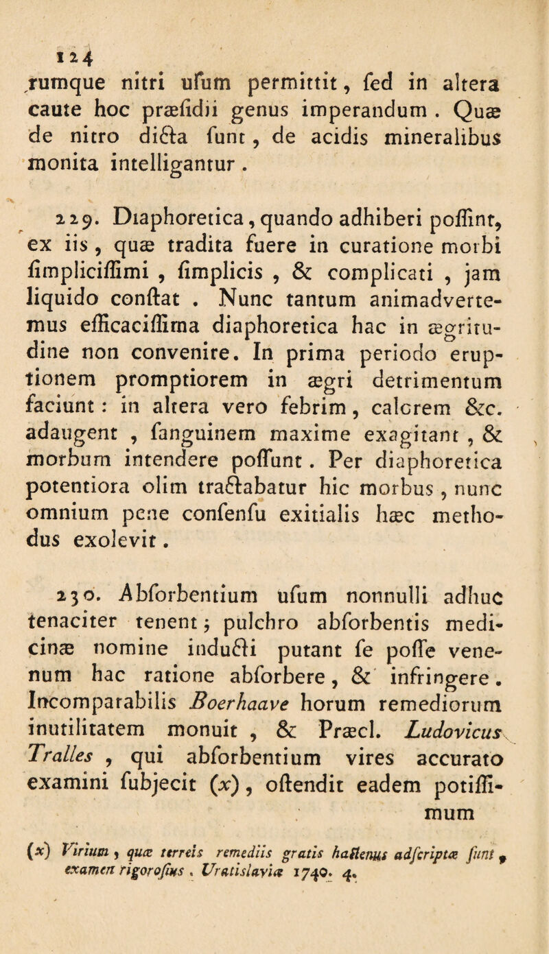 124 rumque nitri ufum permittit, fed in altera caute hoc praefidii genus imperandum . Quae de nitro difta funt, de acidis mineralibus 'monita intelligantur. 229. Diaphoretica, quando adhiberi poflinr, ex iis , quae tradita fuere in curatione morbi fimpIici/Emi , fimplicis , & complicati , jam liquido conftat . Nunc tantum animadverte¬ mus efficaciflirna diaphoretica hac in aegritu¬ dine non convenire. In prima periodo erup¬ tionem promptiorem in aegri detrimentum faciunt: in altera vero febrim, calerem &c. adaugent , fanguinem maxime exagitant , & morbum intendere poffunt. Per diaphoretica potentiora olim traftabatur hic morbus , nunc omnium pene confenfu exitialis haec metho¬ dus exolevit. 230. Abforbentium ufum nonnulli adhuc tenaciter tenent j pulchro abforbentis medi¬ cinae nomine indufli putant fe poffe vene¬ num hac ratione abforbere, &' infringere. Incomparabilis Boerhaave horum remediorum inutilitatem monuit , & Vrxcl Ludovicus Tralles , qui abforbentium vires accurato examini fubjecit (x), oftendit eadem potiffi- mum (a:) Virium ^ qu(Z terreis remediis gratis hariem^s adferipta funt ^