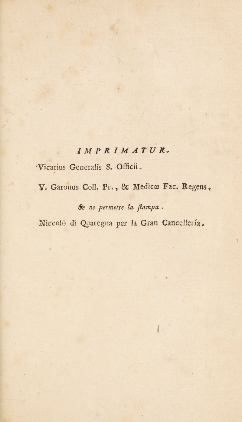 J M P R I M A T V R. •Vicarius Generalis S. Officii, V. Garonus ColL Pr., 8c Medies Fac, Regens ^ Ss ne permette Ia, Jfampa , Niccolo di Quaregna per Ia Gran Cancelleria» 7 r