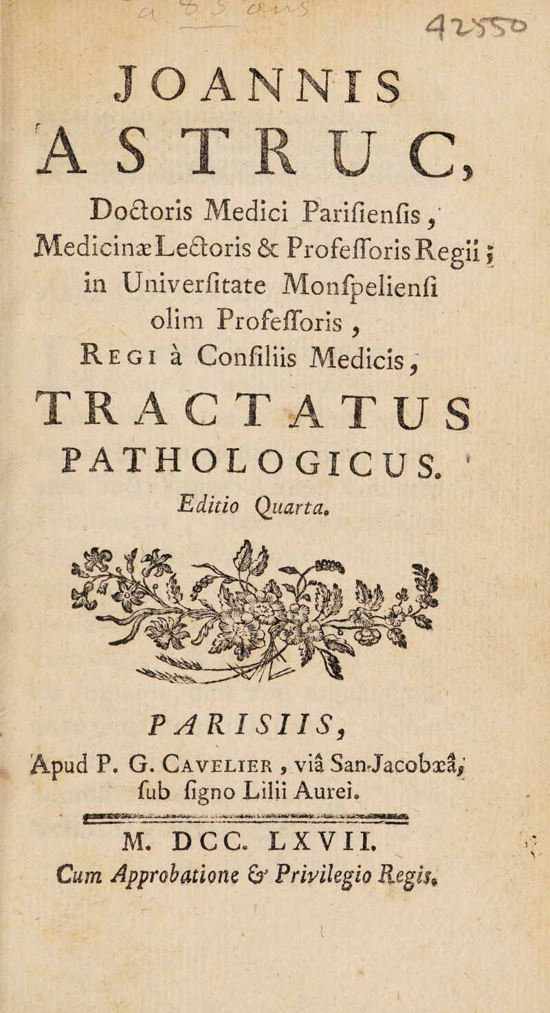 ASTRUC, Doftoris Medici Parifienfis, Medicinae Le&oris & ProfefforisRegii in Univerfitate Monfpelienli olim Profefforis , Regi a Confiliis Medicis, TRACTATUS PATHOLOGICUS. ' Editio Quarta. PARISIIS, \ Apud F» G. Cavelier , via SanJacobxS* fub figno Lilii Aurei» -- - ’• i .-r^i i-rr.,^VrrTMr U.i i i, .-T^r. ftLDcc:Txvir~ Cum Approbatione 6' Privilegio Regis»