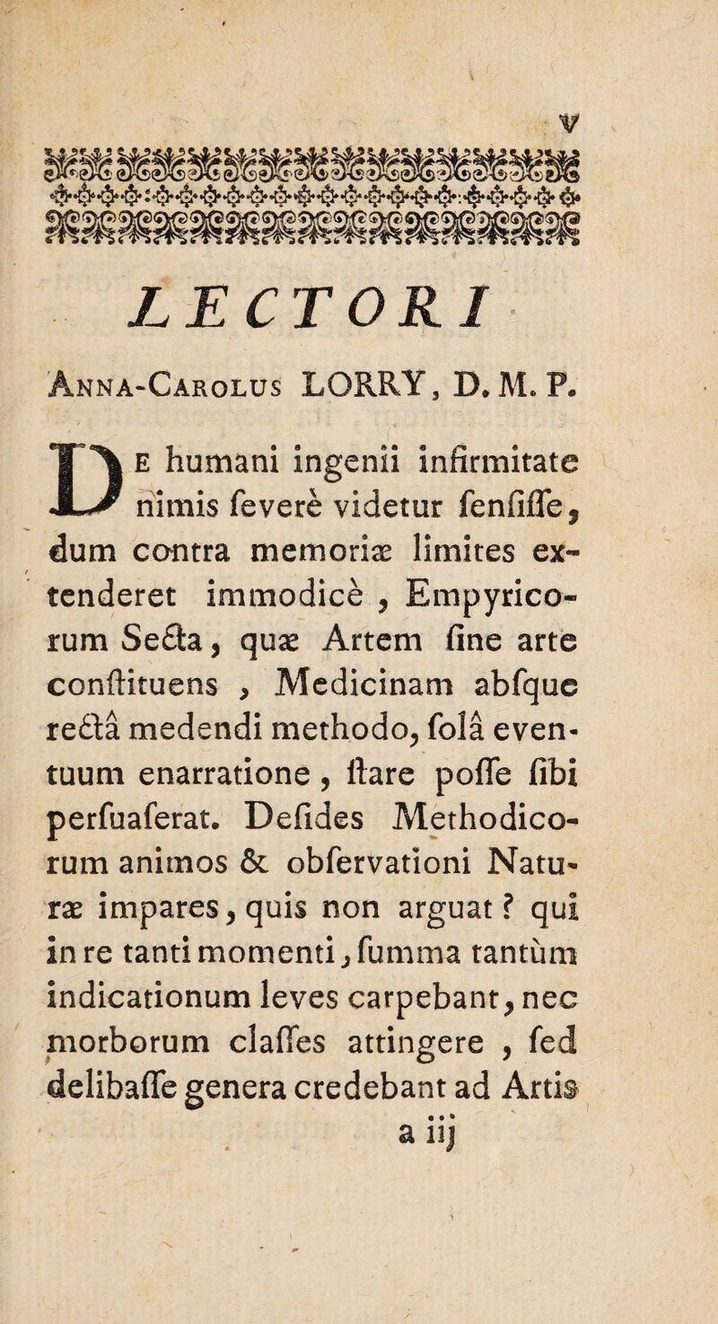 LECTORI Anna-Carolus LORRY,D,M. F. e humani ingenii infirmitate JL/ nimis fevere videtur fenfifle, dum contra memorias limites ex¬ tenderet immodice , Empyrico- rum Se£ta, quae Artem fine arte conftituens , Medicinam abfque re£ta medendi methodo, fola even¬ tuum enarratione, ftare pofle fibi perfuaferat. Defides Methodico¬ rum animos & obfervationi Natu¬ rae impares, quis non arguat f qui in re tanti momenti ,fumma tantum indicationum leves carpebant, nec morborum clafies attingere , fed delibafie genera credebant ad Artis