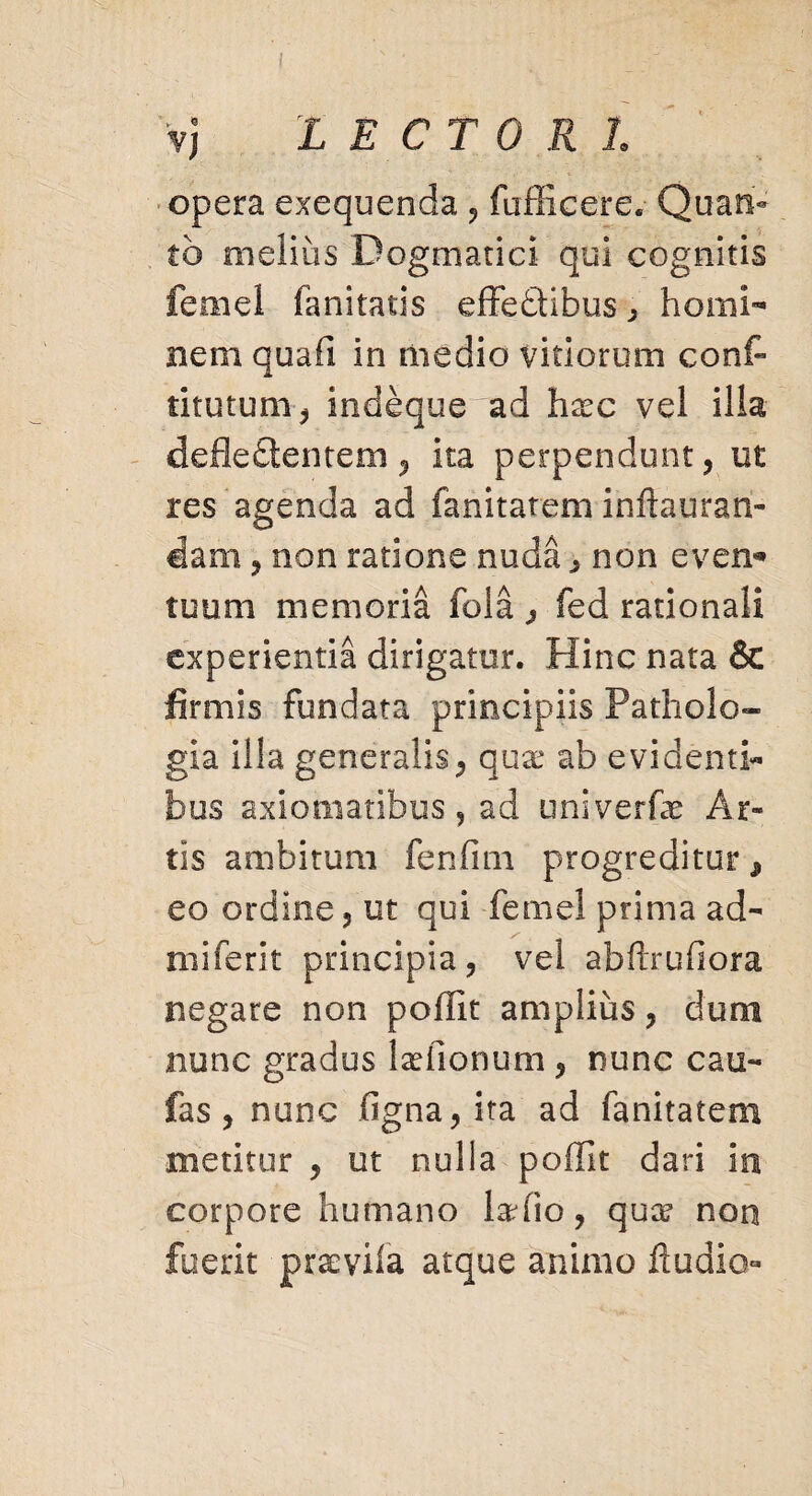 vj LECTORI opera exequenda , fufficere. Quan¬ to melius Dogmatici qui cognitis femel fanitatis effedibus ^ homi¬ nem quafi in medio vitiorum conf- titutum, indeque^ad hxc vel illa defledentem, ita perpendunt, ut res agenda ad fanitatem inftauran- dam 5 non ratione nuda ,, non even¬ tuum memoria fola j fed rationali experientia dirigatur. Hinc nata & firmis fundata principiis Patholo- gia illa generalis, qux ab evidenti¬ bus axiomatibus, ad univerfe Ar¬ tis ambitum fenfitn progreditur * eo ordine, ut qui feme! prima ad¬ rui ferit principia, vel abftrufiora negare non poffit amplius, dum nunc gradus laffionum , nunc cau- fas , nunc figna,ita ad fanitatem metitur , ut nulla poffit dari in corpore humano ladio, quos* non fuerit praevila atque animo Audio-