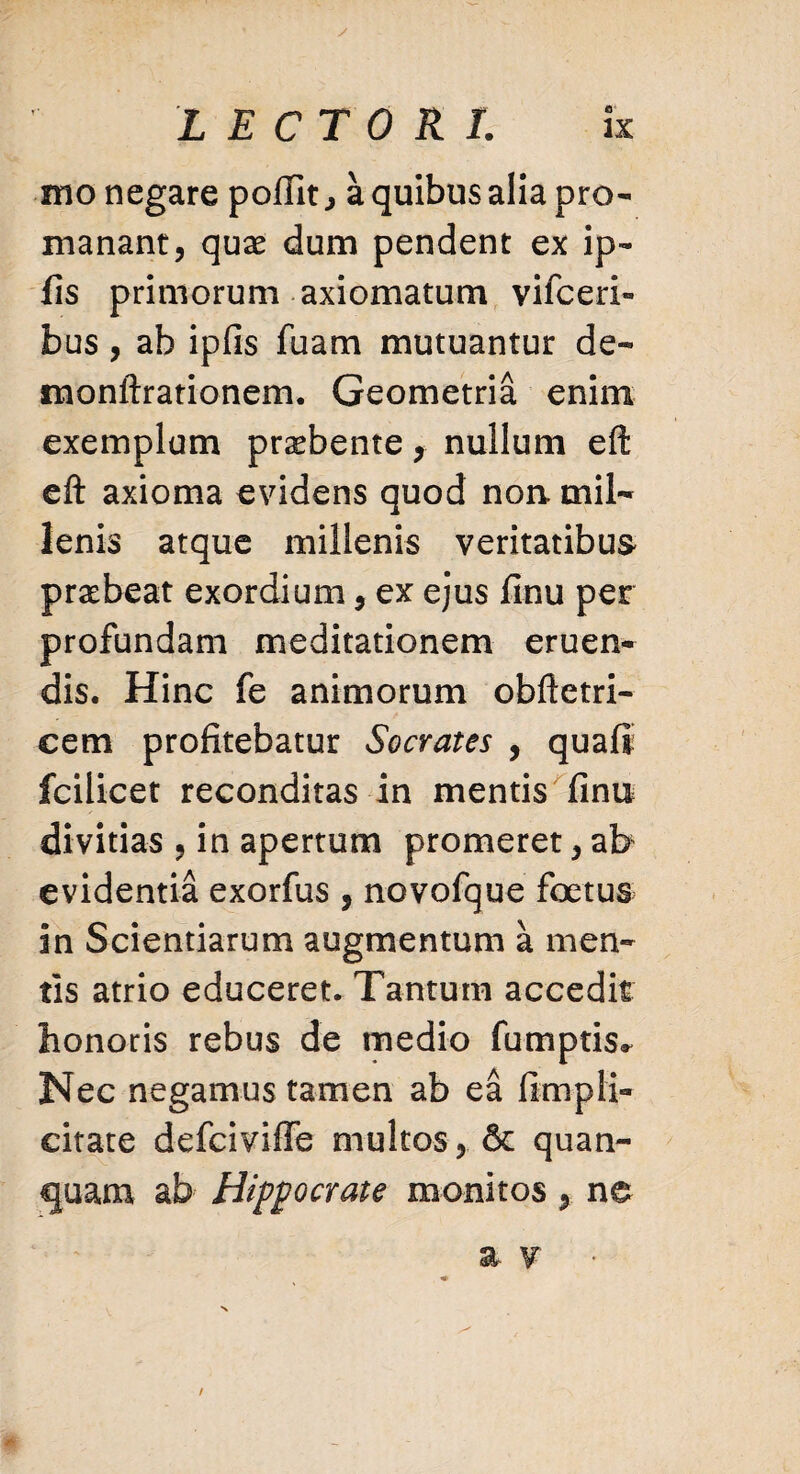 mo negare polTit, a quibus alia pro- manant, quae dum pendent ex ip- fis primorum axiomatum vifceri» bus, ab ipfis fuam mutuantur de- monftrationem. Geometria enim exemplum praebente, nullum eft eft axioma evidens quod non. mil¬ lenis atque millenis veritatibus praebeat exordium, ex ejus finu per profundam meditationem eruen¬ dis. Hinc fe animorum obftetri- cem profitebatur Socrates , quafl fcilicet reconditas in mentis finu divitias , in apertum promeret, ab evidentia exorfus , novofque foetus in Scientiarum augmentum a men¬ tis atrio educeret. Tantum accedit honoris rebus de medio fumptis» Nec negamus tamen ab ea fimpli- citate defciviffe multos , & quan- quam ab Hippocrate monitos, ne a v ■ /