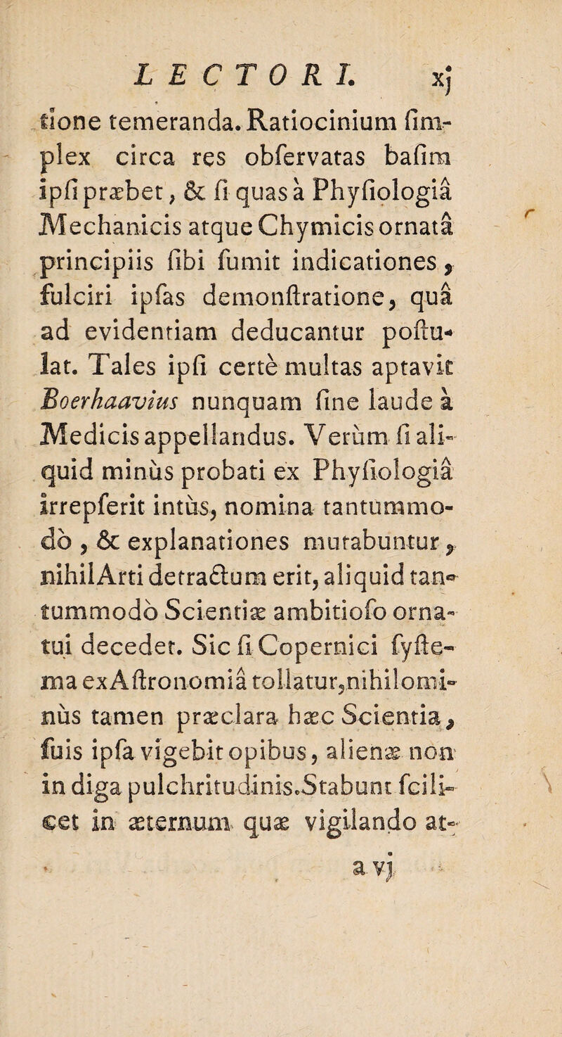 flone temeranda. Ratiocinium fim- plex circa res obfervatas bafim Ipfi praebet, & fi quas a Phyfiologia Mechanicis atque Chymicis ornata principiis fibi fumit indicationes 9 fulciri ipfas demonftratione, qua ad evidentiam deducantur poftu* lat. Tales ipfi certe multas aptavit Roerhaavius nunquam fine laude a Medicis appellandus. Verum fi ali¬ quid minus probati ex Phyfiologia Irrepferit intus, nomina tantummo¬ do , & explanationes murabuntur f nihilArti detra&um erit, aliquid taa® fummodb Scientiae ambitiofo orna¬ tui decedet. Sic fi Copernici fyfte-» ma exAftronomia rollatur5nihiloini- nus tamen praeclara hxc Scientia* fuis ipfa vigebit opibus, aliena non in diga pulchritudinis.Stabunt fcili¬ cet in sternum quas vigilando at- a yj