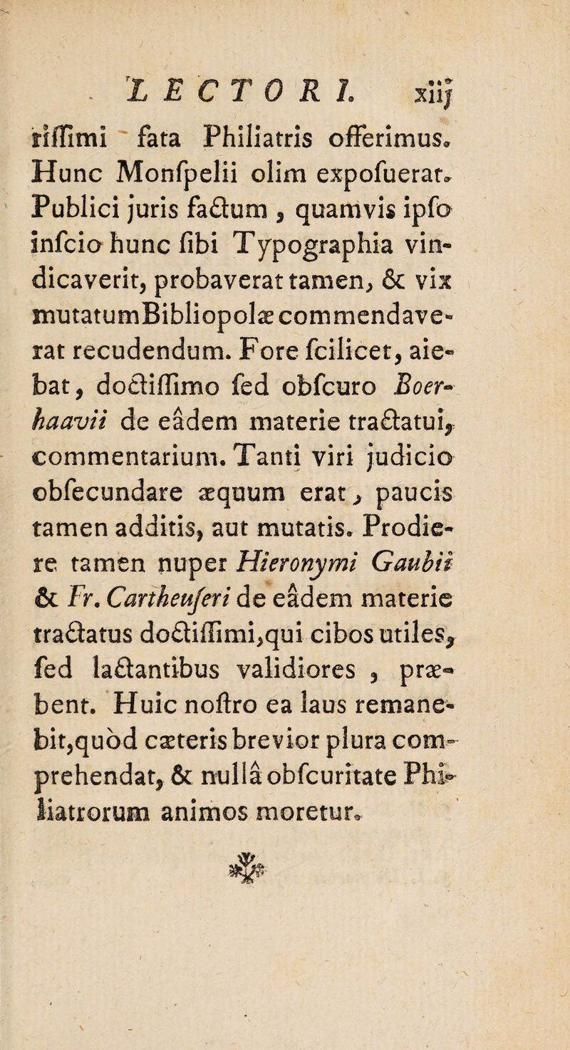 . LECTORI xiij riffimi fata Philiatris offerimus* Hunc Monfpelii olim expofueratv Publici juris fa£tum , quamvis ipfo infcio hunc fibi Typographia vin¬ dicaverit, probaverat tamen, & vix mutatum Bibliopola commendave¬ rat recudendum. Fore fcilicet, aie¬ bat, dodiffimo fed obfcuro Boer- haavii de eadem materie tra&atui, commentarium. Tanti viri judicio obfecundare sequum erat* paucis tamen additis, aut mutatis. Prodie¬ re tamen nuper Hieronymi Gaubii & Fr. Cartheujeri de eadem materie traftatus do£tiffimi,qui cibos utiles* fed la&antibus validiores , prae«» bent. Huic noftro ea laus remane¬ bit,quod ceteris brevior plura com¬ prehendat, & nulla obfcuritate Pht liatrorum animos moretur. \