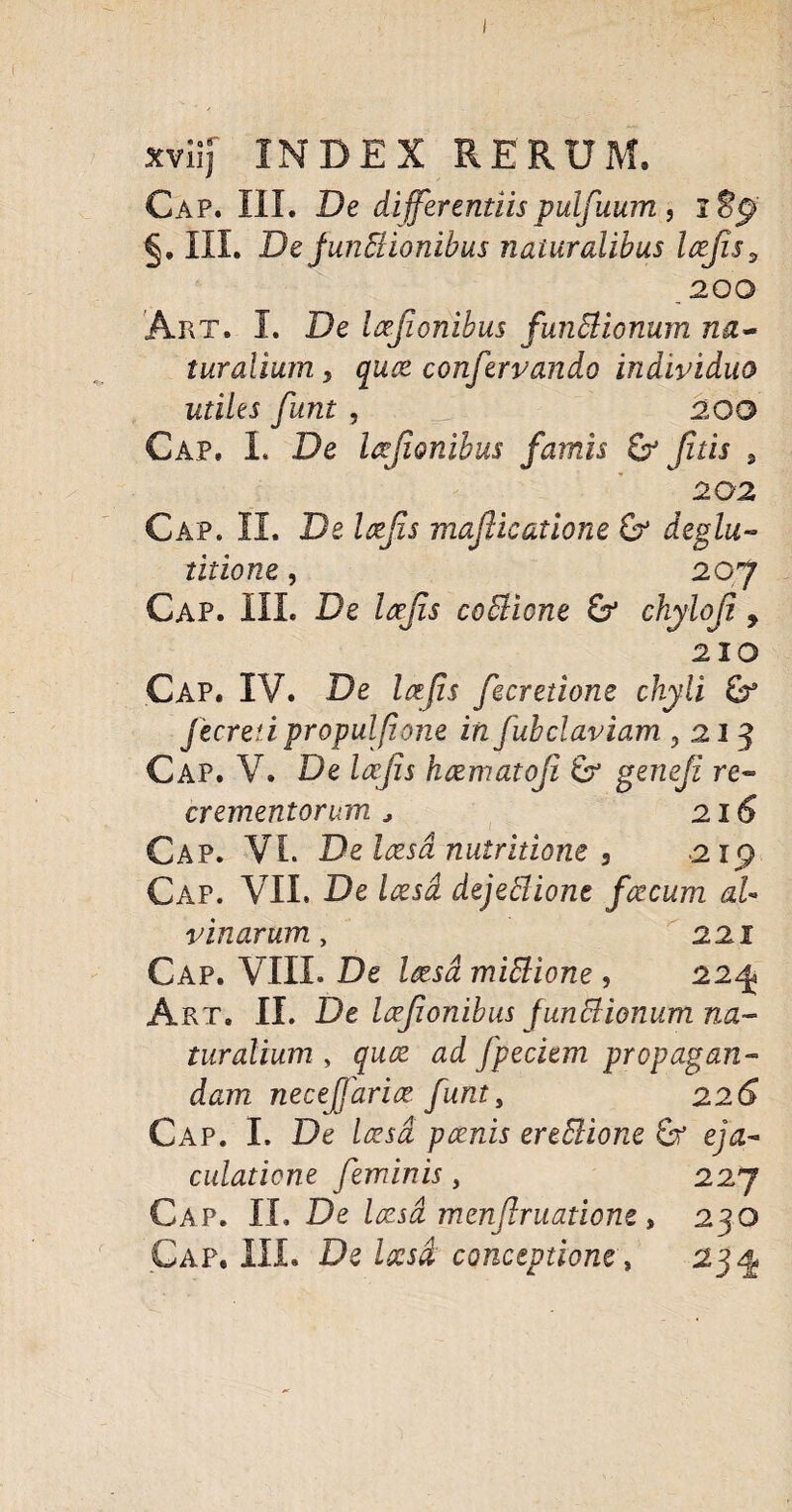 I xviij INDEX RERUM. Cap. III. De differentiispuljuum, §, III. De funStionibus naturalibus Icejis, .200 Art. I. De Icefionibus funStionum na- turalium, quce confervando individuo utiles funt , _ 200 Cap, 1. De Icejionibus famis & fit is , 202 Cap. II. De mafticatione &* deglu¬ titione , 207 Cap. III. De Icejis coffione & chyloji 9 210 Cap. IV. De Ictfis fecretione chyli & Jecretipropulfione in fubclaviam 0 213 Cap. V. De Icejis hcematoji 6? gerieji re¬ crementorum * 216 Cap. VI. De Icesd nutridone , .2x9 Cap. VII. De Icesd dejeblionc fcecum al¬ vinarum , 221 Cap. VIII. De Icesd mittione , 2241 Art. II. De Icejionibus functionum na¬ turalium , quce ad fpeciem propagan¬ dam necejfarice funt, 22 Cap. I. De Icesd poenis ereElione e/<z- culadcne feminis , 227 Cap. II. De Icesd menjlruatione, 230 Gap. III. De Icesd, conceptione, 23^