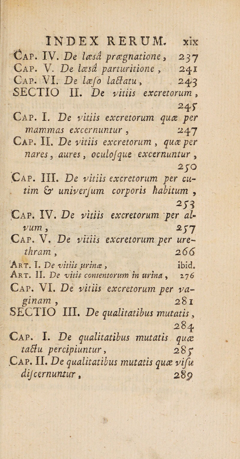 Gap. IV. De Irzsd praegnatione, 237 Cap. V. De Icesd parturitione , 241 Cap. VI. De laefo lablatu, 243 SECTIO II. De j/iriw excretorum 9 24 r Cap. I. De viriis excretorum quae per mammas excernuntur ? 247 Cap. II. De vitiis excretorum , per nares, , oculojque excernuntur 9 2JO Cap. III. De vitiis excretorum per cu- rim £r univerjum corporis habitum , 273 Cap. IV. De vitiis excretorum per aU vum y *S7 Cap. V. De vitiis excretorum per ure¬ thram > 266 Art. I. De vitiis urinus , ibicL Art. II. De vitis contentorum in urinet y 276 Cap. VI. De vitiis excretorum per va¬ ginam y 28l SECT IO III. De qualitatibus mutatis 5 284 Cap. I. De qualitatibus mutatis quce tattu percipiuntury 28f Cap. II. De qualitatibus mutatis qute vifu dijcernuntur,