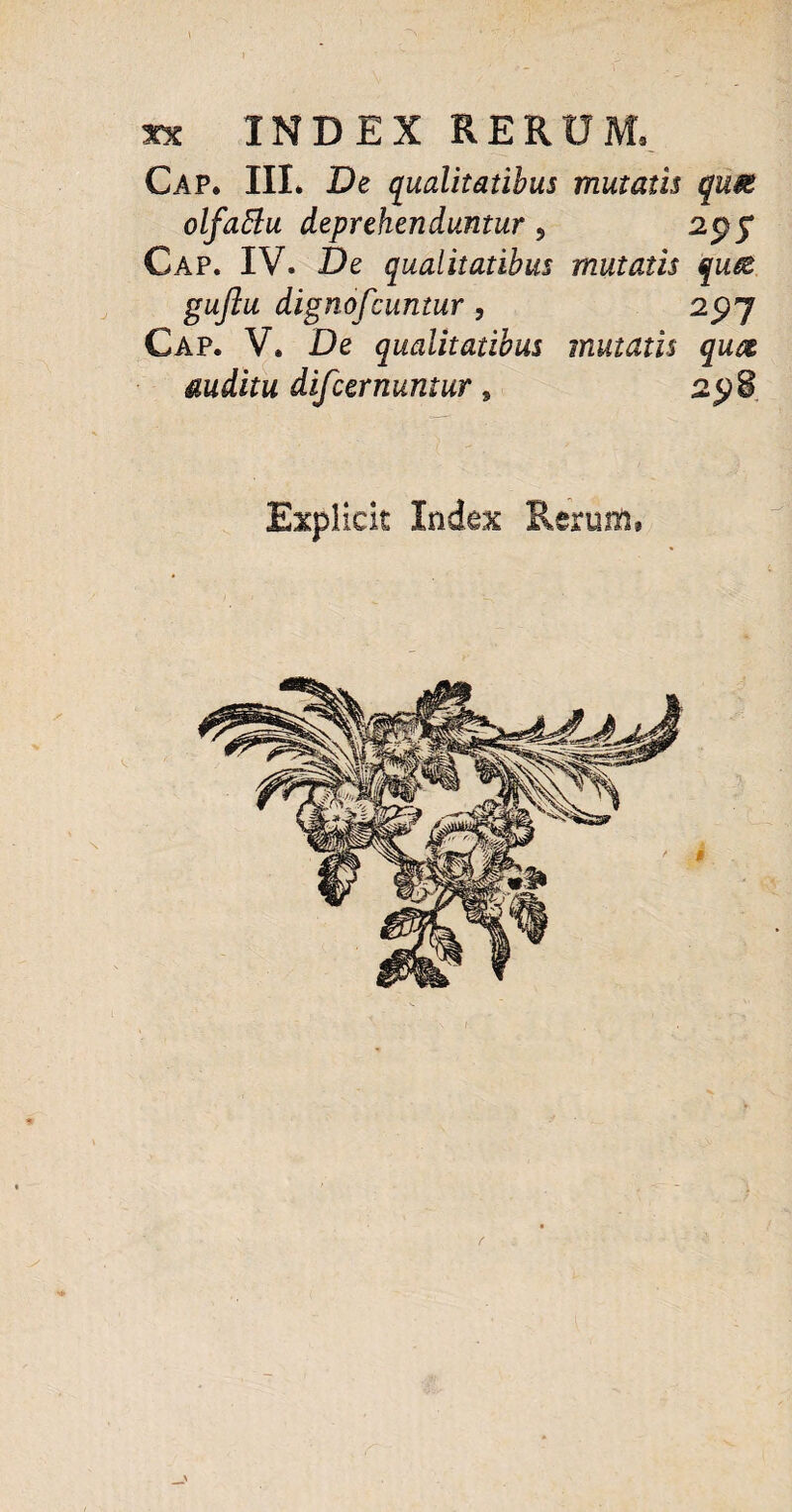 t . * •.■ :.r - \ • \y . K ■ xx INDEX RERUM, Cap. III. De qualitatibus mutatis quse olfaftu deprehenduntur , 2pjT Cap. IV. De qualitatibus mutatis qute gujlu dignofcuntur , 25)7 Cap. V. De qualitatibus mutatis qutz auditu difcernuntur s 2<p8 Explick Inde% Rerum, _>