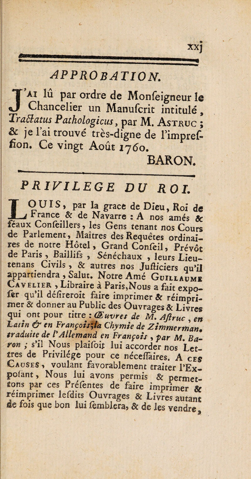 approbation. Jai lu par ordre de Monfeigneur le Chancelier un Manufcrit intitule, Traffatus Pathologicus > par M. Astkuc ; & je 1 ai trouve tres-digne de Pimpref-* fion. Ce vingt Aout 1760, BARON. F RIVI LEGE DU ROL LO UIS, par Ia grace de Dieu, Roi ds r rance. & de Navarre ; A nos ames $c feaux Conleillers, les Gens tenant nos Cours de Parlement, Maitres des Requetes ordinai- sres de notre Hotel, Grand Confeil, Prevot de Paris , Baillifs , Senechaux , leurs Lieu- senans Civils , & autres nos JufUciers qu’il appartiendra , Salut, Notre Ame Guillaumi Cavelier , Libraire a Paris^Nous a fait expo- fer qu’il delireroit faire imprimer & reimpri- mer & donner au Public des Ouvrages & Livres qui ont pour titre : (Euvres de M. Ajtruc , en Latin & en Franfotsfta Chymie de Zimmerman. traduite de VAllemand en Frangois > par M. Ba- r&n ; s’il Nous plaifoit lui accorder nos LeJ ires de Privilege pour ce neceflaires. A ces CauSeS ^ voulant favorablement traiter l’Ex- polant, Nous lui avons permis & permet- tons par ces Prefentes de faire imprimer & reimprimer lefdits Ouvrages & Livres autanc se fois que bon lui lemblera§ §£ de les vendr® 3
