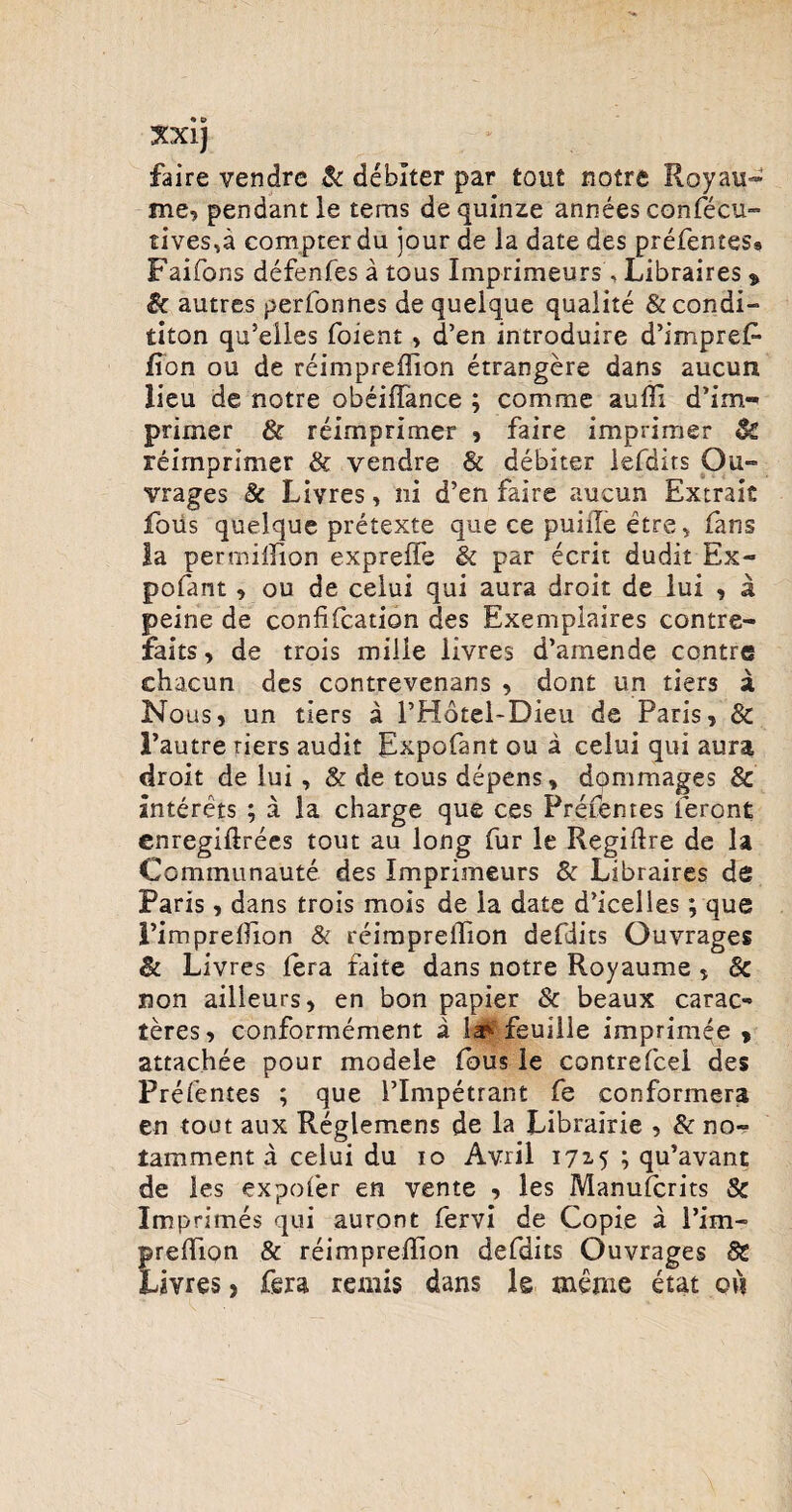 faire vendre & deblter par tout notre Royau- me, pendant le tems dequinze annees confecu- rives,a compter du jour de la date des prefentes* Faifons defenfes a tous Imprimeurs , Libraires % & autres perfonnes de queique qualite &condi- titon qu’eiles foient, d’en introduire d’impre£- fion ou de reimpreffion etrangere dans aucurs lieu de notre obeiffance ; comme auffi d’im« primer & reimprimer , faire imprimer & reimprimer & vendre & debiter lefdits Ou» vrages & Livres, ni d’en faire aucun Extrais foiis queique pretexte que ce puille etre ^ fans la permillion expreffe & par ecrit dudit Ex- pofant , ou de celui qui aura droit de lui , a peine de confifcation des Exemplaires contre- faits, de trois mille livres d’amende contre ehacun des contrevenans , dont un tiers a Nous, un tiers a THotel-Dieu de Paris, & 1’autre tiers audit Expofant ou a celui qui aura droit de lui, & de tous depens, dommages & anterets ; a la charge que ces Prefentes leront enregiflrees tout au long fur le Regiftre de la Communaute des Imprimeurs & Libraires de Paris, dans trois mois de la date ddcelles; que Pimprelfion & reimpreilion defdits Ouvrages & Livres lera faite dans notre Royaume , 8c non ailleurs, en bon papier & beaux carae-» teres, conformement a ia^ feuille imprimee , attachee pour modele fous le contrefcel des Prefentes ; que PImpetrant fe conformera en tout aux Reglemens de la Librairie , & no- tamment a celui du io Avril 1715 ; qu’avant de les expofer en vente , les Manufcrits Sc Imprimes qui auront fervi de Copie a l’im- predion & reimpreilion defdits Ouvrages 8C Livres, fera remis dans le inenie etat ovi