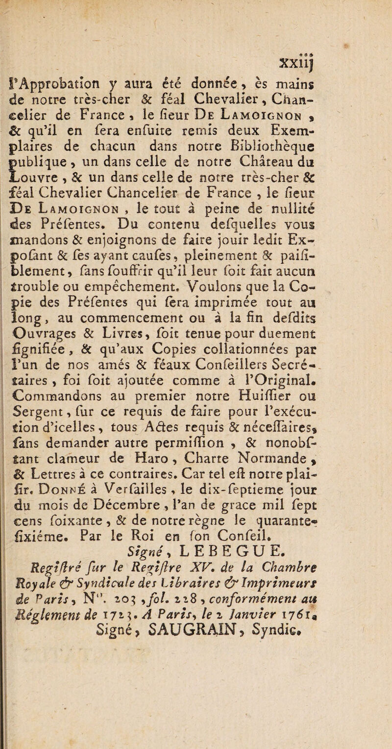 XXllj PApprobatlon y aura ete donnee , es mains de notre tres-cher & feal Chevalier, Cftan- celier de France * le fieur De Lamoignon % qu’il en fera enfuite reniis deux Exem- plaires de chacun dans notre BIbliotheque publique , un dans celle de notre Chateau du Louvre , & un dans celle de notre tres-cher 8c feal Chevalier Chancelier de France , le /ieur De L amoignon , le tout a peine de nullite des Prefentes. Du contenu defquelles vous snandons & enjoignons de faire jouir ledit Ex~ pofant & fes ayant caufes, pleinement & pai/i- blement, fans fouffrir qu’il leur foit fait aucuti Srouble ou empechement. Voulons que la Co- pie des Prefentes qui fera imprimee tout au long, au commencement ou a la fin defdits Ouvrages & Livres, foit tenue pour duement jGgniflee , & qu’aux Copies collationnees par l’un de nos ames & feaux Confeillers Secre- laires , foi foit ajoutee comme a POriginaL Commandons au premier notre Huiffier ou Sergent,fur ce requis de faire pour Pexecu- fiion d’icelles, tous Ades requis & necehaires» fans demander autre permiffion , & nonobf- Sant clameur de Haro , Charte Normande , & Lettres a ce contraires. Car tel efl: notre plai- fir. Donne a Verfailles, le dix-feptieme ]our du mois de Decembre , Pan de grace mil fept cens foixante , & de notre regne le quarante* fixieme. Par le Roi en fon Confeil. Signe , L E B E G U E. Regi (Ire fur le Regiftre XV, de la Chambre Royale & Syndicale des Libraires & Imprimeurt de Paris y N‘\ 2-03 ,fol. 228, conformement ait Reglement de tji;, A Paris, le 2 Janvier 17619 Signe, SAUGRAIN, Sy ndic»