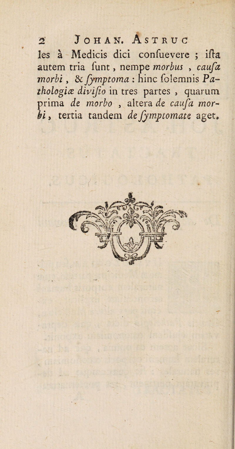 fi. 2S J O H A N. ASTRUC les a Medicis dici confuevere ; ifla autem tria funt, nempe morbus , ynorfo, & Jymptoma : hinc folemnis Pa¬ thologice divifio in tres partes , quarum prima de morbo , altera de caufa mor¬ bi , tertia tandem defymptomate aget»