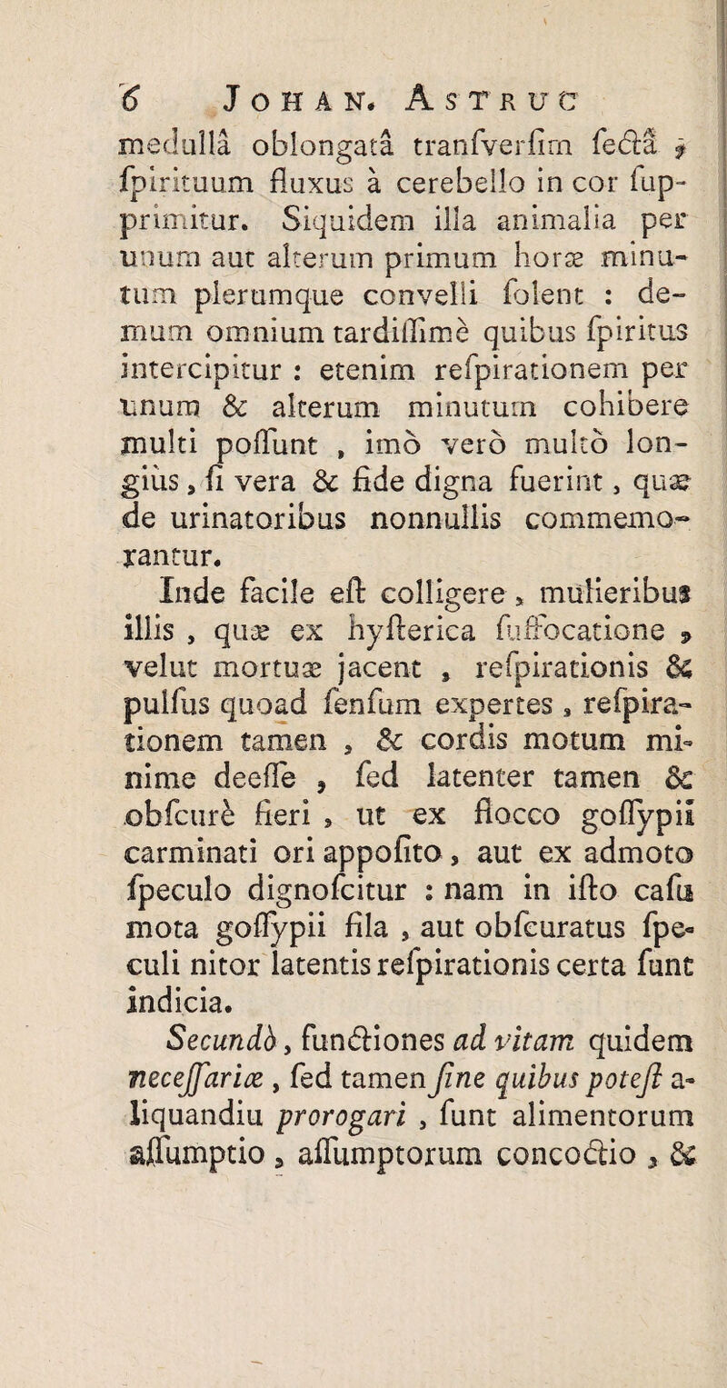 medulla oblongata tranfverfirn fedft f fpirituum fluxus a cerebello in cor (ap¬ primitur. Siquidem illa animalia per unum aut alterum primum horte minu¬ tum plerumque convelli folent : de¬ mum omnium tardiflime quibus fpiritus intercipitur : etenim refpirationem per unum & alterum minutum cohibere multi poliunt , imo vero multo lon¬ gius 9 fi vera & fide digna fuerint, quae de urinatoribus nonnullis commemo¬ rantur. Inde facile eft colligere * mulieribus illis , quae ex hyfterica fuffocatione » velut mortuae jacent s refpirationis 6$ pulfus quoad fenfum expertes , refpira¬ tionem tamen . 6c cordis motum mi¬ nime deeffe , fed latenter tamen <k obfcure fieri 5 ut ex flocco goflypil carminati ori appofito, aut ex admoto fpeculo dignofcitur i nam in ifto cafii mota goflypii fila , aut obfeuratus fpe- culi nitor latentis refpirationis certa funt indicia. Secundb, fundiones ai vitam quidem mecejjarix , fed tamen Jine quibus potejl a* liquandiu prorogari , funt alimentorum affumptio 3 aflfumptorum conco&io , &.