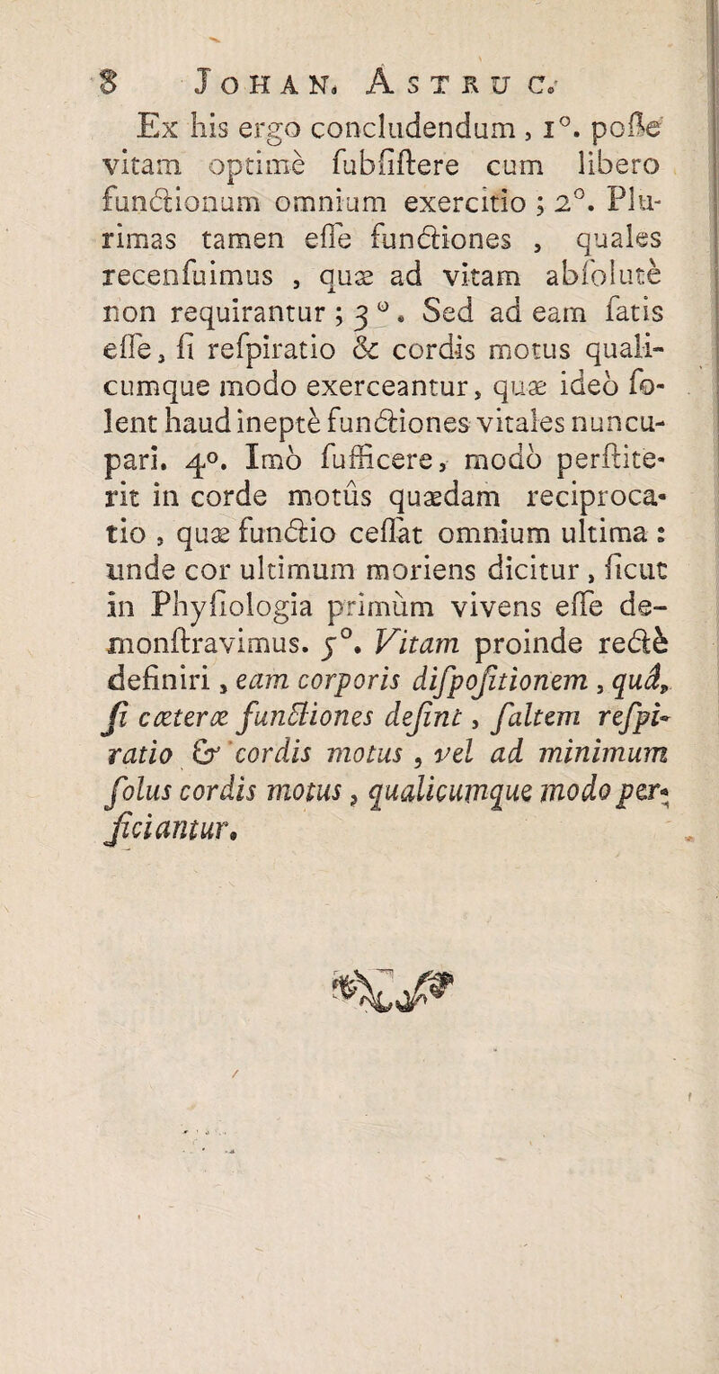 Ex his ergo concludendum , i°. polle vitam optime fubfiftere cum libero funbtionum omnium exercitio ; 2°. Plu¬ rimas tamen efTe funcliones , quales jecenfuimus , quse ad vitam abfolute non requirantur ; 3 ° » Sed ad eam fatis efle, fi refpiratio & cordis motus quali¬ cumque modo exerceantur, qu-ae ideo fo- lent haud inepte funbfiones vitales nuncu¬ pari. 40. Imo fufficere, modo perftite- rit in corde motus quaedam reciproca¬ tio , quae fimdfcio ceflat omnium ultima : unde cor ultimum moriens dicitur , ficut in Phyfiologia primum vivens efTe de- monftravimus. j°. Vitam proinde re&k definiri, eam corporis difpojitionem , qud, (i c teter ce funttiones dejint, falcem refpU ratio & cordis motus , vel ad minimum folus cordis motus ? qualicumque modo per* Jiciamur, /