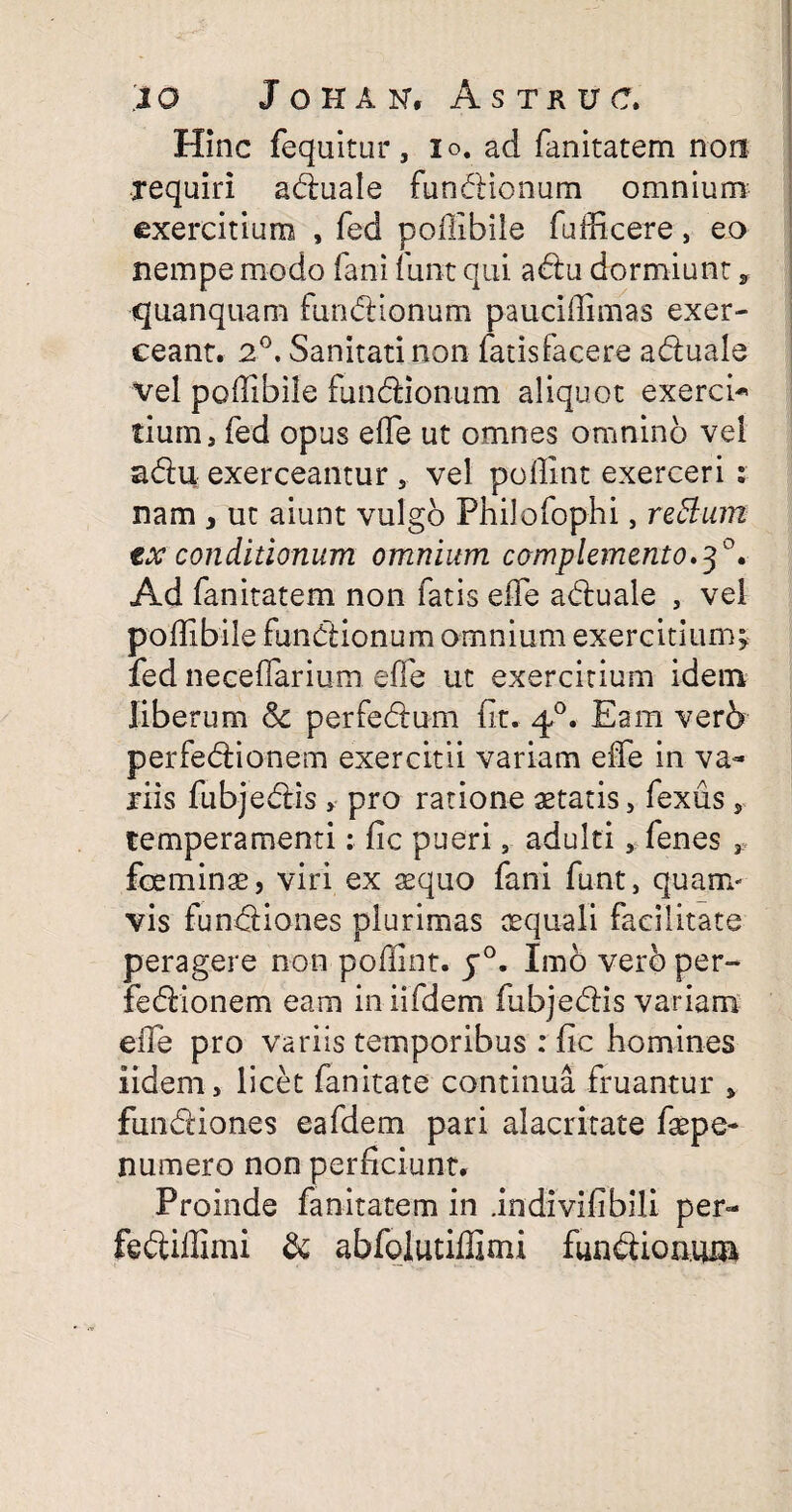 Hinc fequitur, io. ad fanitatem non requiri aduale fundionum omnium exercitium , fed poffibiie fufficere, eo nempe modo fani furit qui adu dormiunt, quanquam fundionum pauciffimas exer¬ ceant. 2°, Sanitati non fatisfacere aduale vel poffibiie fundionum aliquot exerci* tium, fed opus effie ut omnes omnino vel adu exerceantur , vel poffint exerceri : nam > ut aiunt vulgo Philofop-hi, retium txconditionum omnium complemento.3°. Ad fanitatem non fatis effie aduale , vel poffibiie fundionum omnium exercitium; fed neceflarium effie ut exercitium idem liberum & perfedum fit. 40. Eam ver6 perfedionem exercitii variam effie in va¬ riis fubjedis » pro ratione aetatis, fexus , temperamenti: fic pueri, adulti , fenes , foeminae, viri ex aequo fani funt, quam¬ vis fundiones plurimas aequali facilitate peragere non poffint. j°. Imo vero per¬ fedionem eam in iifdem fubjedis variam effie pro variis temporibus : fic homines iidem, licet fanitate continua fruantur , fundiones eafdem pari alacritate faepe- numero non perficiunt. Proinde fanitatem in .indivifibili per- fediffimi & abfolutiffimi fundionum