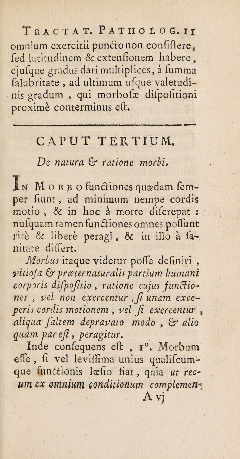 omnium exercitii puncftonon confiftere, fed latitudinem extenlionem habere , ejufque gradus dari multiplices, a fumma falubritate , ad ultimum ufque'valetudi¬ nis gradum , qui morbofae difpofitioni proxime conterminus eft. CAPUT TERTIUM. De natura ratione morbi. In Morbo fun&iones quasdam fem- per fiunt, ad minimum nempe cordis motio , & in hoc a morte difcrepat : nufquam tamen fundHones omnes poflunc rite & libere peragi, Sc in illo a fa- nitate differt. Morbus itaque videtur polle definiri , vitioja pr reter natur alis partium humani corporis difpojitio , ratione cujus fundtio- nes 3 vel non exercentur ,Ji unam exce¬ peris cordis motionem , vel Ji exercentur , aliqua f,'altem depravato modo , &* alio quam par eft, peragitur. Inde confequens eft , i°. Morbum effe , fi vel leviftima unius qualifcum- que funcftionis laefio fiat, quia ut rec~ um ex omnium conditionum complemen« A vj