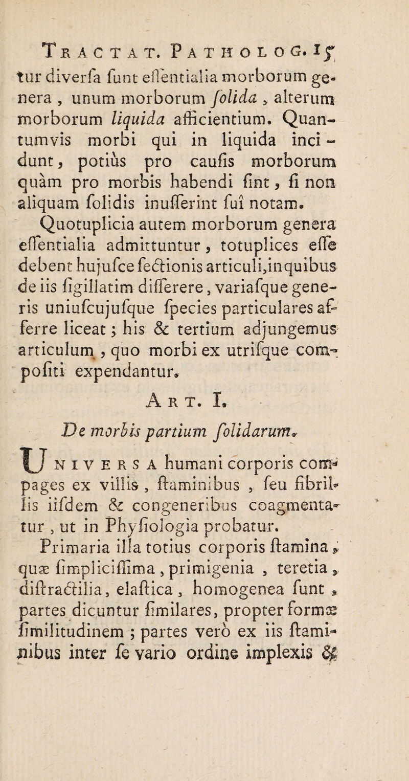 tur diverfa lunt eilentialia morborum ge¬ nera , unum morborum Jolida > alterum morborum liquida allicientium. Quan¬ tumvis morbi qui in liquida inci - dunt, potius pro caulis morborum quam pro morbis habendi fint, fi non aliquam folidis inuflerint fui not2m. Quotuplicia autem morborum genera eilentialia admittuntur, totuplices elle debent hujufce fedlionis articulginquibus de iis figillatim dilferere, variafque gene¬ ris uniufcujufque fpecies particulares at ferre liceat; his & tertium adjungemus articulum , quo morbi ex utrifque com- politi expendantur* A r t. I, De morhis panium folidarum* IA i v E R s A humani corporis com* pages ex villis , flaminibus , feu fibri A Iis iifdem & congeneribus coagmenta¬ tur , ut in Phyfiologia probatur. Primaria illa totius corporis flamina * quae flmpliciflima , primigenia , teretia * dillradlilia, elaflica, homogenea funt * partes dicuntur fimilares, propter formas limilitudinem ; partes vero ex iis flami¬ nibus inter fe vario ordine implexis $£