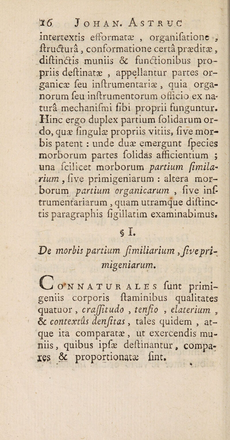 intertextis e (formatae , organifatione , ftrudlura, conformatione certa praeditae, diftindlis muniis ol functionibus pro- priis delimatae , appellantur partes or¬ ganicae feu inftrumentarix s quia orga¬ norum feu inflrumentorum officio ex na¬ tura mechanifmi fibi proprii funguntur. Hinc ergo duplex partium folidarum or¬ do, quae lingulae propriis vitiis9 fi ve mor¬ bis patent : unde duae emergunt fpecies morborum partes folidas afficientium ; una fcilicet morborum panium fimila* rium y live primigeniarum : altera mor¬ borum partium organicarum , live inC frumentariarum , quam utramque diftinc- tis paragraphis figillatim examinabimus* § I. Pe morbis partium Jimiliarium i fi ve pri¬ migeniarum, C 0'*N NATUR ALES funt primi¬ geniis corporis flaminibus qualitates quatuor, crajjitudo , tenfio , elaterium , & contextus denfitas, tales quidem , at¬ que ita comparatae > ut exercendis mu- niis 3 quibus ipfae deftinantur * compa¬ ges & proportione fint.